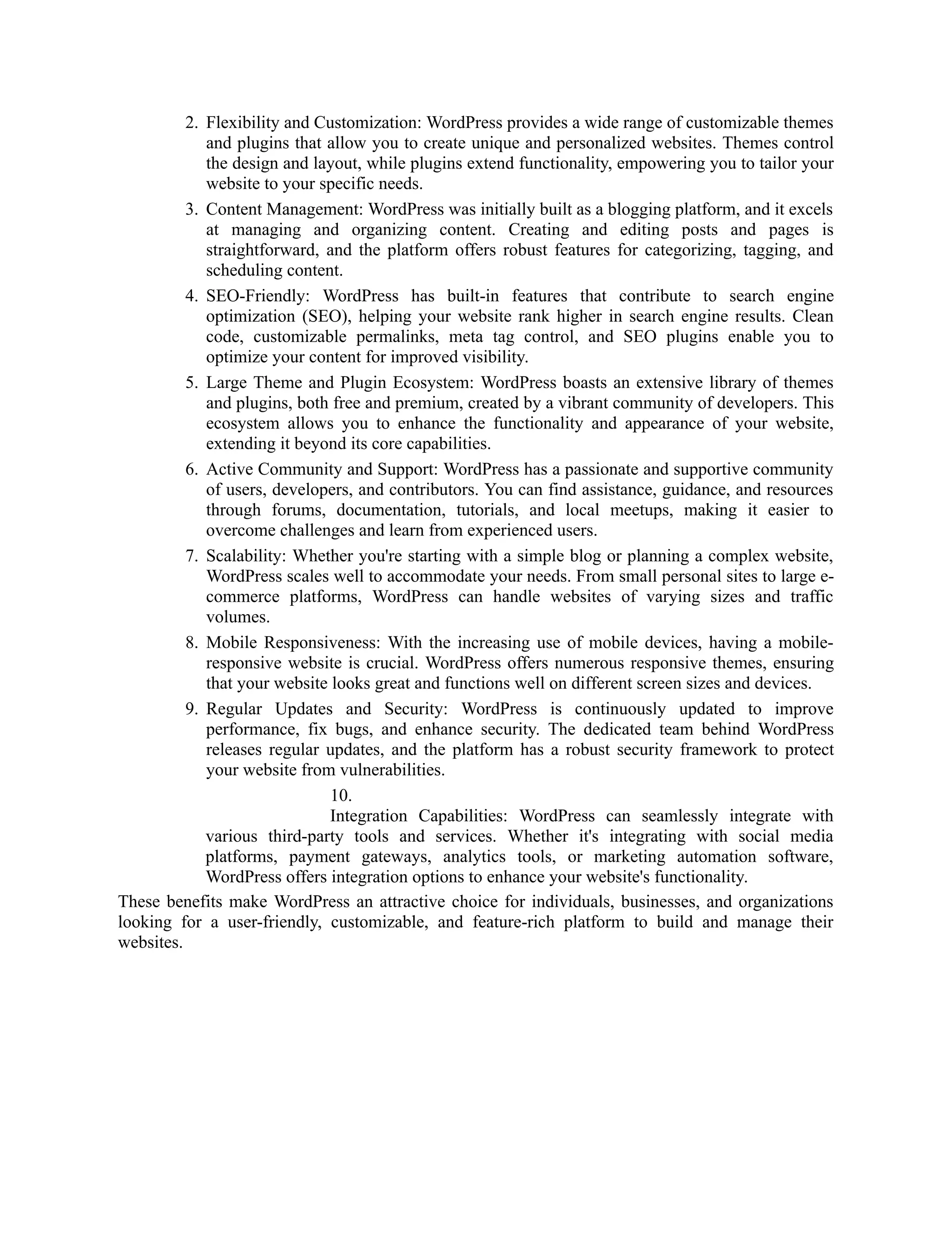 2. Flexibility and Customization: WordPress provides a wide range of customizable themes
and plugins that allow you to create unique and personalized websites. Themes control
the design and layout, while plugins extend functionality, empowering you to tailor your
website to your specific needs.
3. Content Management: WordPress was initially built as a blogging platform, and it excels
at managing and organizing content. Creating and editing posts and pages is
straightforward, and the platform offers robust features for categorizing, tagging, and
scheduling content.
4. SEO-Friendly: WordPress has built-in features that contribute to search engine
optimization (SEO), helping your website rank higher in search engine results. Clean
code, customizable permalinks, meta tag control, and SEO plugins enable you to
optimize your content for improved visibility.
5. Large Theme and Plugin Ecosystem: WordPress boasts an extensive library of themes
and plugins, both free and premium, created by a vibrant community of developers. This
ecosystem allows you to enhance the functionality and appearance of your website,
extending it beyond its core capabilities.
6. Active Community and Support: WordPress has a passionate and supportive community
of users, developers, and contributors. You can find assistance, guidance, and resources
through forums, documentation, tutorials, and local meetups, making it easier to
overcome challenges and learn from experienced users.
7. Scalability: Whether you're starting with a simple blog or planning a complex website,
WordPress scales well to accommodate your needs. From small personal sites to large e-
commerce platforms, WordPress can handle websites of varying sizes and traffic
volumes.
8. Mobile Responsiveness: With the increasing use of mobile devices, having a mobile-
responsive website is crucial. WordPress offers numerous responsive themes, ensuring
that your website looks great and functions well on different screen sizes and devices.
9. Regular Updates and Security: WordPress is continuously updated to improve
performance, fix bugs, and enhance security. The dedicated team behind WordPress
releases regular updates, and the platform has a robust security framework to protect
your website from vulnerabilities.
10.
Integration Capabilities: WordPress can seamlessly integrate with
various third-party tools and services. Whether it's integrating with social media
platforms, payment gateways, analytics tools, or marketing automation software,
WordPress offers integration options to enhance your website's functionality.
These benefits make WordPress an attractive choice for individuals, businesses, and organizations
looking for a user-friendly, customizable, and feature-rich platform to build and manage their
websites.
 