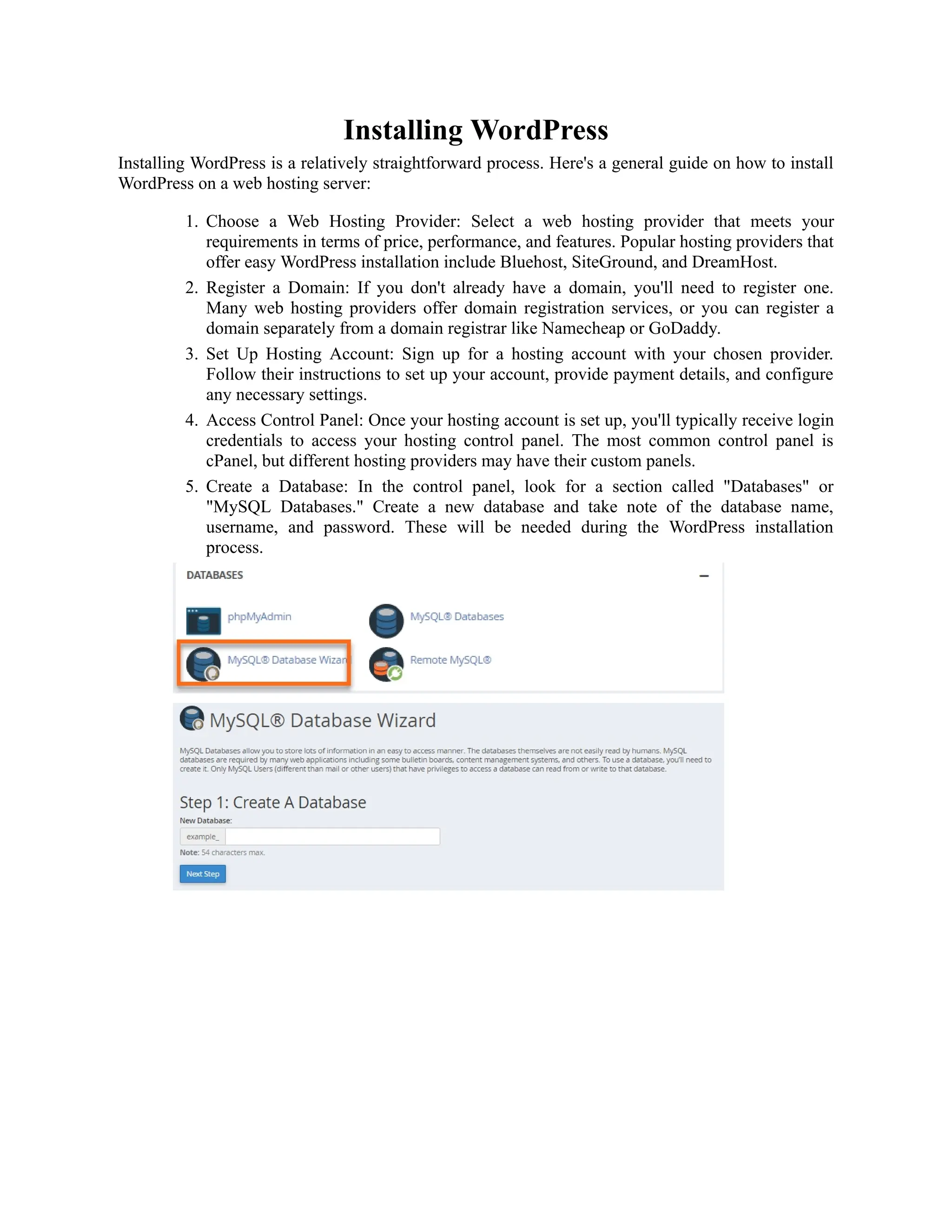 Installing WordPress
Installing WordPress is a relatively straightforward process. Here's a general guide on how to install
WordPress on a web hosting server:
1. Choose a Web Hosting Provider: Select a web hosting provider that meets your
requirements in terms of price, performance, and features. Popular hosting providers that
offer easy WordPress installation include Bluehost, SiteGround, and DreamHost.
2. Register a Domain: If you don't already have a domain, you'll need to register one.
Many web hosting providers offer domain registration services, or you can register a
domain separately from a domain registrar like Namecheap or GoDaddy.
3. Set Up Hosting Account: Sign up for a hosting account with your chosen provider.
Follow their instructions to set up your account, provide payment details, and configure
any necessary settings.
4. Access Control Panel: Once your hosting account is set up, you'll typically receive login
credentials to access your hosting control panel. The most common control panel is
cPanel, but different hosting providers may have their custom panels.
5. Create a Database: In the control panel, look for a section called "Databases" or
"MySQL Databases." Create a new database and take note of the database name,
username, and password. These will be needed during the WordPress installation
process.
 