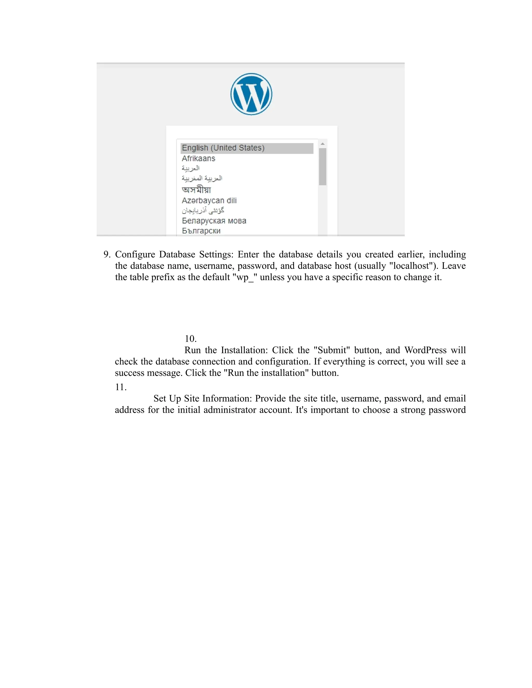 9. Configure Database Settings: Enter the database details you created earlier, including
the database name, username, password, and database host (usually "localhost"). Leave
the table prefix as the default "wp_" unless you have a specific reason to change it.
10.
Run the Installation: Click the "Submit" button, and WordPress will
check the database connection and configuration. If everything is correct, you will see a
success message. Click the "Run the installation" button.
11.
Set Up Site Information: Provide the site title, username, password, and email
address for the initial administrator account. It's important to choose a strong password
 