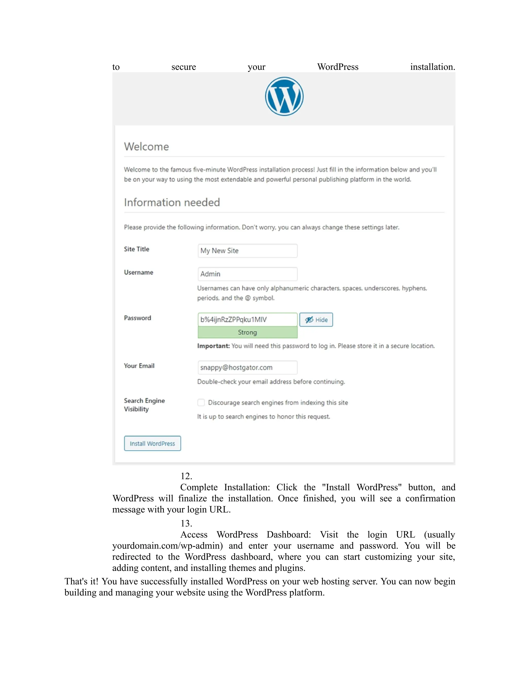 to secure your WordPress installation.
12.
Complete Installation: Click the "Install WordPress" button, and
WordPress will finalize the installation. Once finished, you will see a confirmation
message with your login URL.
13.
Access WordPress Dashboard: Visit the login URL (usually
yourdomain.com/wp-admin) and enter your username and password. You will be
redirected to the WordPress dashboard, where you can start customizing your site,
adding content, and installing themes and plugins.
That's it! You have successfully installed WordPress on your web hosting server. You can now begin
building and managing your website using the WordPress platform.
 