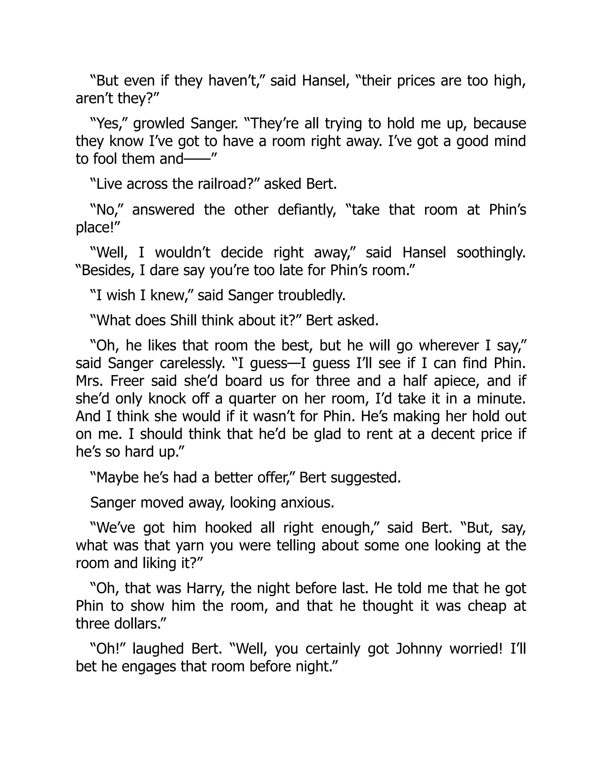 “But even if they haven’t,” said Hansel, “their prices are too high,
aren’t they?”
“Yes,” growled Sanger. “They’re all trying to hold me up, because
they know I’ve got to have a room right away. I’ve got a good mind
to fool them and——”
“Live across the railroad?” asked Bert.
“No,” answered the other defiantly, “take that room at Phin’s
place!”
“Well, I wouldn’t decide right away,” said Hansel soothingly.
“Besides, I dare say you’re too late for Phin’s room.”
“I wish I knew,” said Sanger troubledly.
“What does Shill think about it?” Bert asked.
“Oh, he likes that room the best, but he will go wherever I say,”
said Sanger carelessly. “I guess—I guess I’ll see if I can find Phin.
Mrs. Freer said she’d board us for three and a half apiece, and if
she’d only knock off a quarter on her room, I’d take it in a minute.
And I think she would if it wasn’t for Phin. He’s making her hold out
on me. I should think that he’d be glad to rent at a decent price if
he’s so hard up.”
“Maybe he’s had a better offer,” Bert suggested.
Sanger moved away, looking anxious.
“We’ve got him hooked all right enough,” said Bert. “But, say,
what was that yarn you were telling about some one looking at the
room and liking it?”
“Oh, that was Harry, the night before last. He told me that he got
Phin to show him the room, and that he thought it was cheap at
three dollars.”
“Oh!” laughed Bert. “Well, you certainly got Johnny worried! I’ll
bet he engages that room before night.”
 
