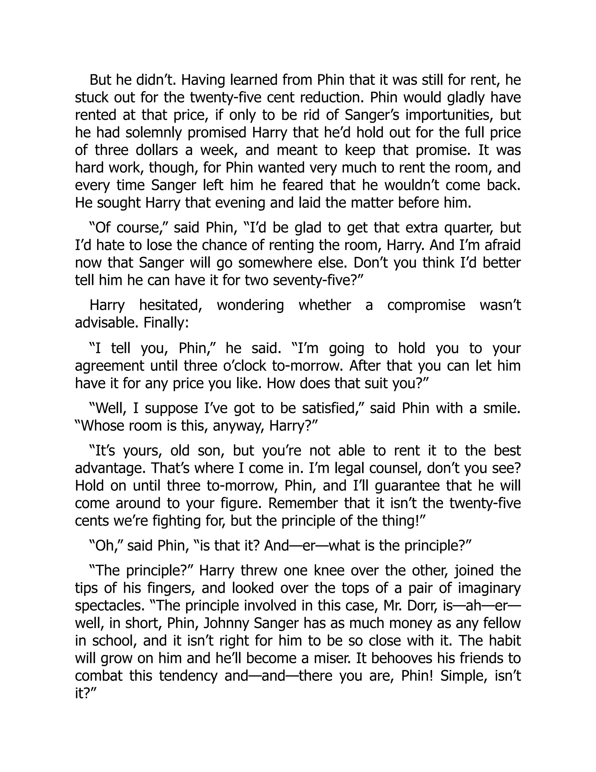 But he didn’t. Having learned from Phin that it was still for rent, he
stuck out for the twenty-five cent reduction. Phin would gladly have
rented at that price, if only to be rid of Sanger’s importunities, but
he had solemnly promised Harry that he’d hold out for the full price
of three dollars a week, and meant to keep that promise. It was
hard work, though, for Phin wanted very much to rent the room, and
every time Sanger left him he feared that he wouldn’t come back.
He sought Harry that evening and laid the matter before him.
“Of course,” said Phin, “I’d be glad to get that extra quarter, but
I’d hate to lose the chance of renting the room, Harry. And I’m afraid
now that Sanger will go somewhere else. Don’t you think I’d better
tell him he can have it for two seventy-five?”
Harry hesitated, wondering whether a compromise wasn’t
advisable. Finally:
“I tell you, Phin,” he said. “I’m going to hold you to your
agreement until three o’clock to-morrow. After that you can let him
have it for any price you like. How does that suit you?”
“Well, I suppose I’ve got to be satisfied,” said Phin with a smile.
“Whose room is this, anyway, Harry?”
“It’s yours, old son, but you’re not able to rent it to the best
advantage. That’s where I come in. I’m legal counsel, don’t you see?
Hold on until three to-morrow, Phin, and I’ll guarantee that he will
come around to your figure. Remember that it isn’t the twenty-five
cents we’re fighting for, but the principle of the thing!”
“Oh,” said Phin, “is that it? And—er—what is the principle?”
“The principle?” Harry threw one knee over the other, joined the
tips of his fingers, and looked over the tops of a pair of imaginary
spectacles. “The principle involved in this case, Mr. Dorr, is—ah—er—
well, in short, Phin, Johnny Sanger has as much money as any fellow
in school, and it isn’t right for him to be so close with it. The habit
will grow on him and he’ll become a miser. It behooves his friends to
combat this tendency and—and—there you are, Phin! Simple, isn’t
it?”
 