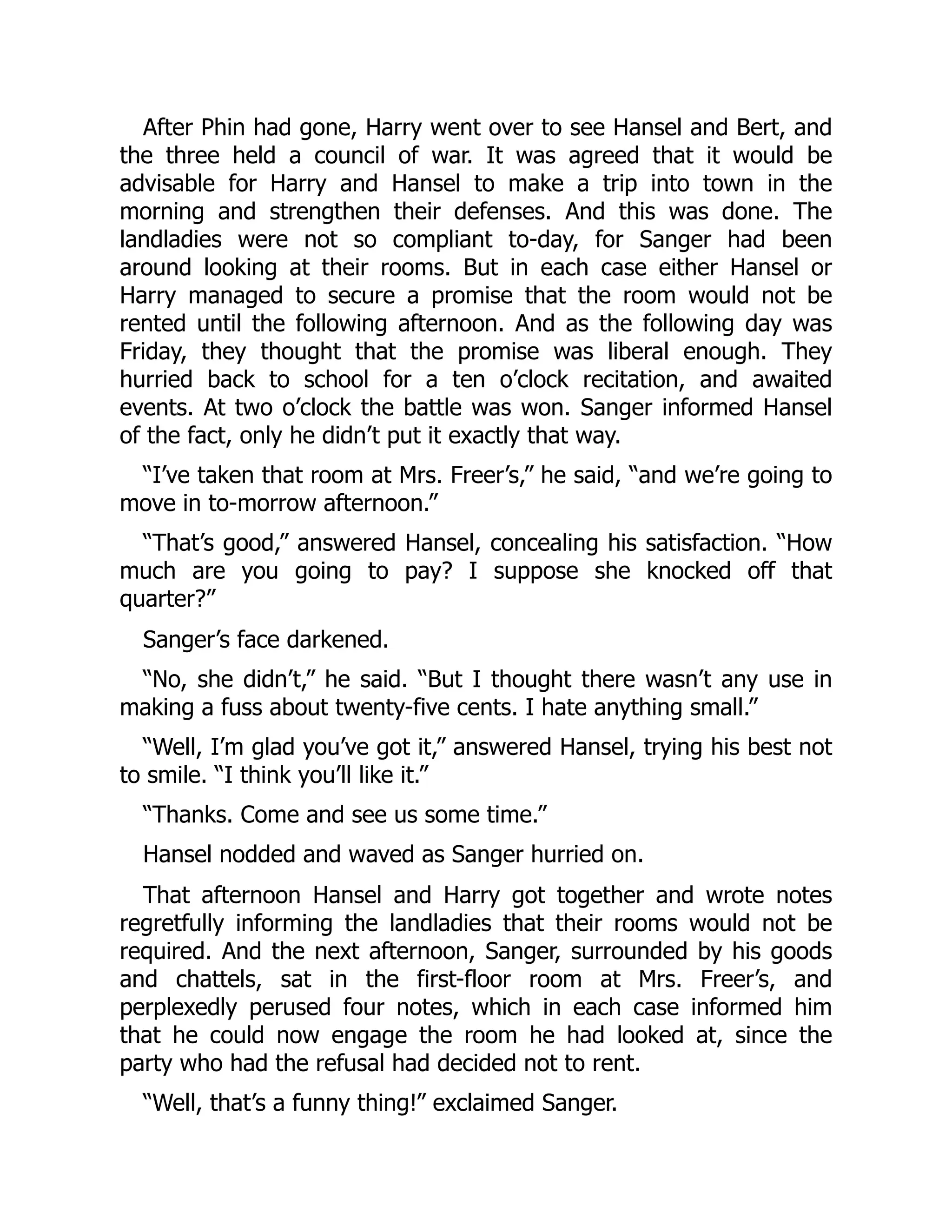 After Phin had gone, Harry went over to see Hansel and Bert, and
the three held a council of war. It was agreed that it would be
advisable for Harry and Hansel to make a trip into town in the
morning and strengthen their defenses. And this was done. The
landladies were not so compliant to-day, for Sanger had been
around looking at their rooms. But in each case either Hansel or
Harry managed to secure a promise that the room would not be
rented until the following afternoon. And as the following day was
Friday, they thought that the promise was liberal enough. They
hurried back to school for a ten o’clock recitation, and awaited
events. At two o’clock the battle was won. Sanger informed Hansel
of the fact, only he didn’t put it exactly that way.
“I’ve taken that room at Mrs. Freer’s,” he said, “and we’re going to
move in to-morrow afternoon.”
“That’s good,” answered Hansel, concealing his satisfaction. “How
much are you going to pay? I suppose she knocked off that
quarter?”
Sanger’s face darkened.
“No, she didn’t,” he said. “But I thought there wasn’t any use in
making a fuss about twenty-five cents. I hate anything small.”
“Well, I’m glad you’ve got it,” answered Hansel, trying his best not
to smile. “I think you’ll like it.”
“Thanks. Come and see us some time.”
Hansel nodded and waved as Sanger hurried on.
That afternoon Hansel and Harry got together and wrote notes
regretfully informing the landladies that their rooms would not be
required. And the next afternoon, Sanger, surrounded by his goods
and chattels, sat in the first-floor room at Mrs. Freer’s, and
perplexedly perused four notes, which in each case informed him
that he could now engage the room he had looked at, since the
party who had the refusal had decided not to rent.
“Well, that’s a funny thing!” exclaimed Sanger.
 