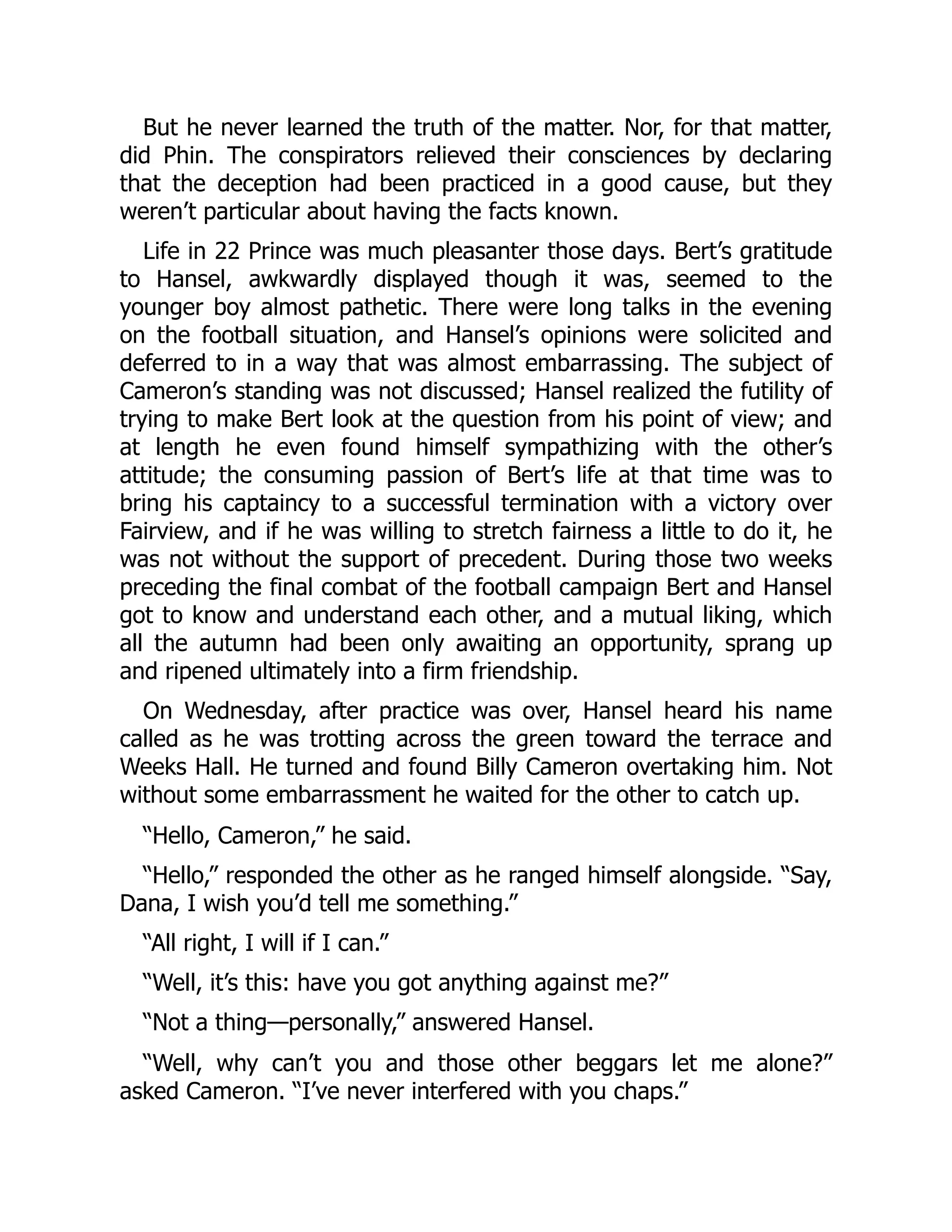 But he never learned the truth of the matter. Nor, for that matter,
did Phin. The conspirators relieved their consciences by declaring
that the deception had been practiced in a good cause, but they
weren’t particular about having the facts known.
Life in 22 Prince was much pleasanter those days. Bert’s gratitude
to Hansel, awkwardly displayed though it was, seemed to the
younger boy almost pathetic. There were long talks in the evening
on the football situation, and Hansel’s opinions were solicited and
deferred to in a way that was almost embarrassing. The subject of
Cameron’s standing was not discussed; Hansel realized the futility of
trying to make Bert look at the question from his point of view; and
at length he even found himself sympathizing with the other’s
attitude; the consuming passion of Bert’s life at that time was to
bring his captaincy to a successful termination with a victory over
Fairview, and if he was willing to stretch fairness a little to do it, he
was not without the support of precedent. During those two weeks
preceding the final combat of the football campaign Bert and Hansel
got to know and understand each other, and a mutual liking, which
all the autumn had been only awaiting an opportunity, sprang up
and ripened ultimately into a firm friendship.
On Wednesday, after practice was over, Hansel heard his name
called as he was trotting across the green toward the terrace and
Weeks Hall. He turned and found Billy Cameron overtaking him. Not
without some embarrassment he waited for the other to catch up.
“Hello, Cameron,” he said.
“Hello,” responded the other as he ranged himself alongside. “Say,
Dana, I wish you’d tell me something.”
“All right, I will if I can.”
“Well, it’s this: have you got anything against me?”
“Not a thing—personally,” answered Hansel.
“Well, why can’t you and those other beggars let me alone?”
asked Cameron. “I’ve never interfered with you chaps.”
 