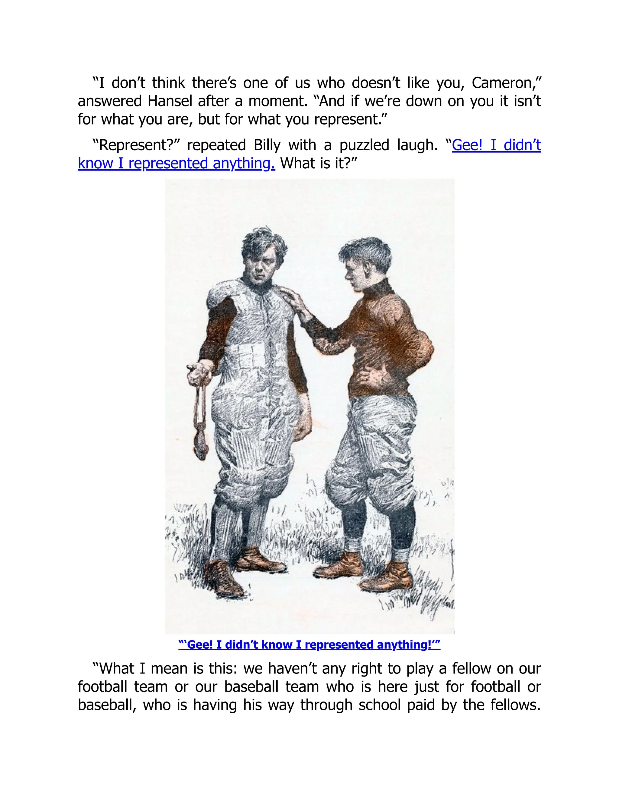 “I don’t think there’s one of us who doesn’t like you, Cameron,”
answered Hansel after a moment. “And if we’re down on you it isn’t
for what you are, but for what you represent.”
“Represent?” repeated Billy with a puzzled laugh. “Gee! I didn’t
know I represented anything. What is it?”
“‘Gee! I didn’t know I represented anything!’”
“What I mean is this: we haven’t any right to play a fellow on our
football team or our baseball team who is here just for football or
baseball, who is having his way through school paid by the fellows.
 