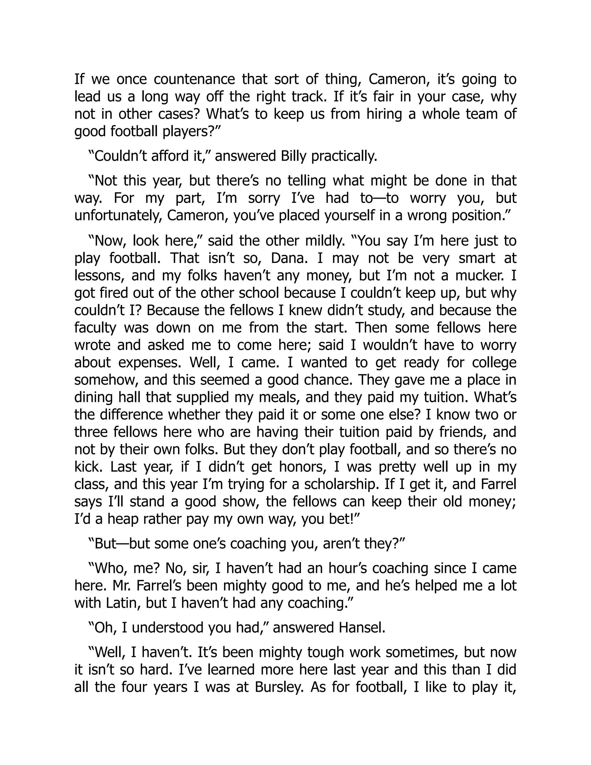 If we once countenance that sort of thing, Cameron, it’s going to
lead us a long way off the right track. If it’s fair in your case, why
not in other cases? What’s to keep us from hiring a whole team of
good football players?”
“Couldn’t afford it,” answered Billy practically.
“Not this year, but there’s no telling what might be done in that
way. For my part, I’m sorry I’ve had to—to worry you, but
unfortunately, Cameron, you’ve placed yourself in a wrong position.”
“Now, look here,” said the other mildly. “You say I’m here just to
play football. That isn’t so, Dana. I may not be very smart at
lessons, and my folks haven’t any money, but I’m not a mucker. I
got fired out of the other school because I couldn’t keep up, but why
couldn’t I? Because the fellows I knew didn’t study, and because the
faculty was down on me from the start. Then some fellows here
wrote and asked me to come here; said I wouldn’t have to worry
about expenses. Well, I came. I wanted to get ready for college
somehow, and this seemed a good chance. They gave me a place in
dining hall that supplied my meals, and they paid my tuition. What’s
the difference whether they paid it or some one else? I know two or
three fellows here who are having their tuition paid by friends, and
not by their own folks. But they don’t play football, and so there’s no
kick. Last year, if I didn’t get honors, I was pretty well up in my
class, and this year I’m trying for a scholarship. If I get it, and Farrel
says I’ll stand a good show, the fellows can keep their old money;
I’d a heap rather pay my own way, you bet!”
“But—but some one’s coaching you, aren’t they?”
“Who, me? No, sir, I haven’t had an hour’s coaching since I came
here. Mr. Farrel’s been mighty good to me, and he’s helped me a lot
with Latin, but I haven’t had any coaching.”
“Oh, I understood you had,” answered Hansel.
“Well, I haven’t. It’s been mighty tough work sometimes, but now
it isn’t so hard. I’ve learned more here last year and this than I did
all the four years I was at Bursley. As for football, I like to play it,
 