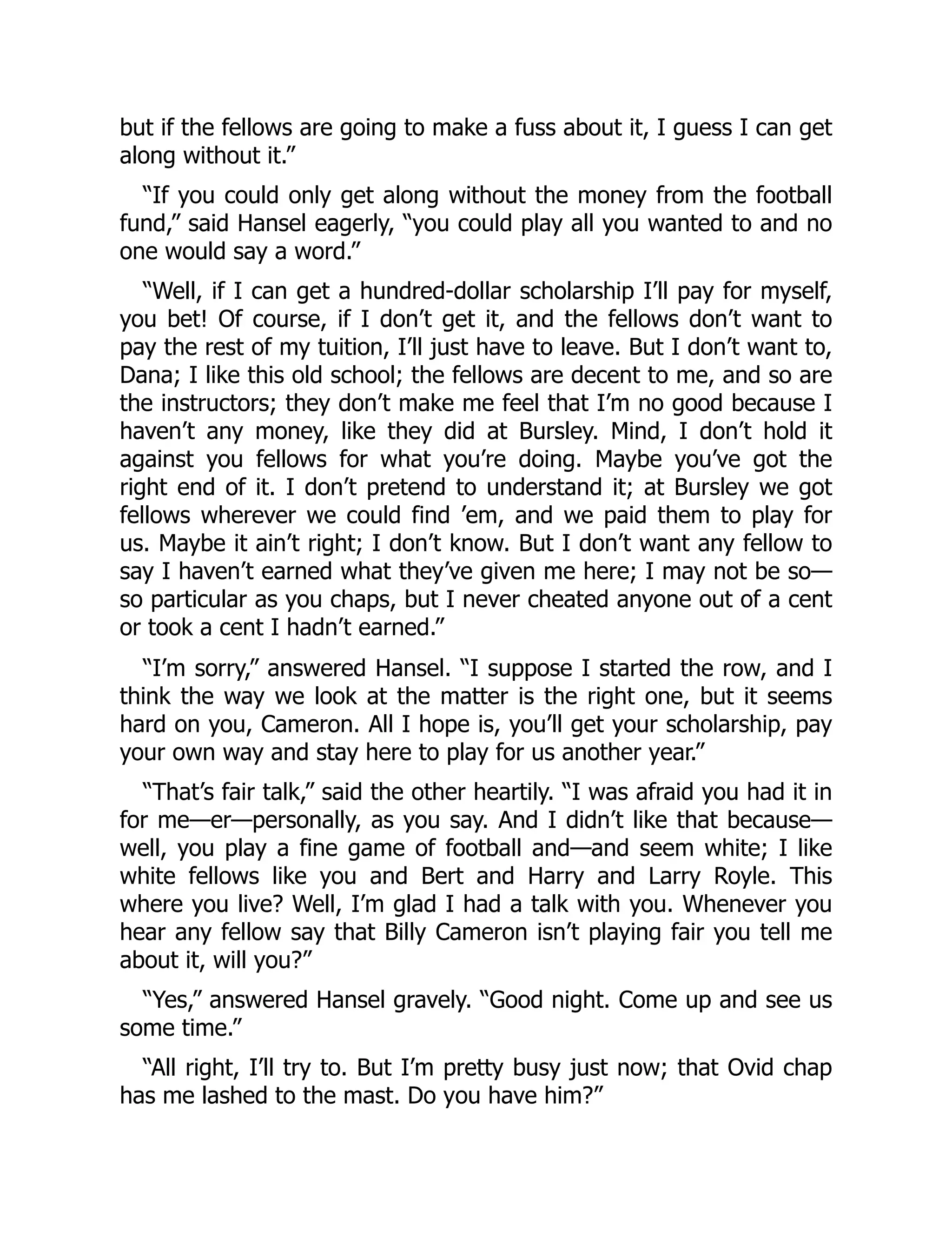 but if the fellows are going to make a fuss about it, I guess I can get
along without it.”
“If you could only get along without the money from the football
fund,” said Hansel eagerly, “you could play all you wanted to and no
one would say a word.”
“Well, if I can get a hundred-dollar scholarship I’ll pay for myself,
you bet! Of course, if I don’t get it, and the fellows don’t want to
pay the rest of my tuition, I’ll just have to leave. But I don’t want to,
Dana; I like this old school; the fellows are decent to me, and so are
the instructors; they don’t make me feel that I’m no good because I
haven’t any money, like they did at Bursley. Mind, I don’t hold it
against you fellows for what you’re doing. Maybe you’ve got the
right end of it. I don’t pretend to understand it; at Bursley we got
fellows wherever we could find ’em, and we paid them to play for
us. Maybe it ain’t right; I don’t know. But I don’t want any fellow to
say I haven’t earned what they’ve given me here; I may not be so—
so particular as you chaps, but I never cheated anyone out of a cent
or took a cent I hadn’t earned.”
“I’m sorry,” answered Hansel. “I suppose I started the row, and I
think the way we look at the matter is the right one, but it seems
hard on you, Cameron. All I hope is, you’ll get your scholarship, pay
your own way and stay here to play for us another year.”
“That’s fair talk,” said the other heartily. “I was afraid you had it in
for me—er—personally, as you say. And I didn’t like that because—
well, you play a fine game of football and—and seem white; I like
white fellows like you and Bert and Harry and Larry Royle. This
where you live? Well, I’m glad I had a talk with you. Whenever you
hear any fellow say that Billy Cameron isn’t playing fair you tell me
about it, will you?”
“Yes,” answered Hansel gravely. “Good night. Come up and see us
some time.”
“All right, I’ll try to. But I’m pretty busy just now; that Ovid chap
has me lashed to the mast. Do you have him?”
 