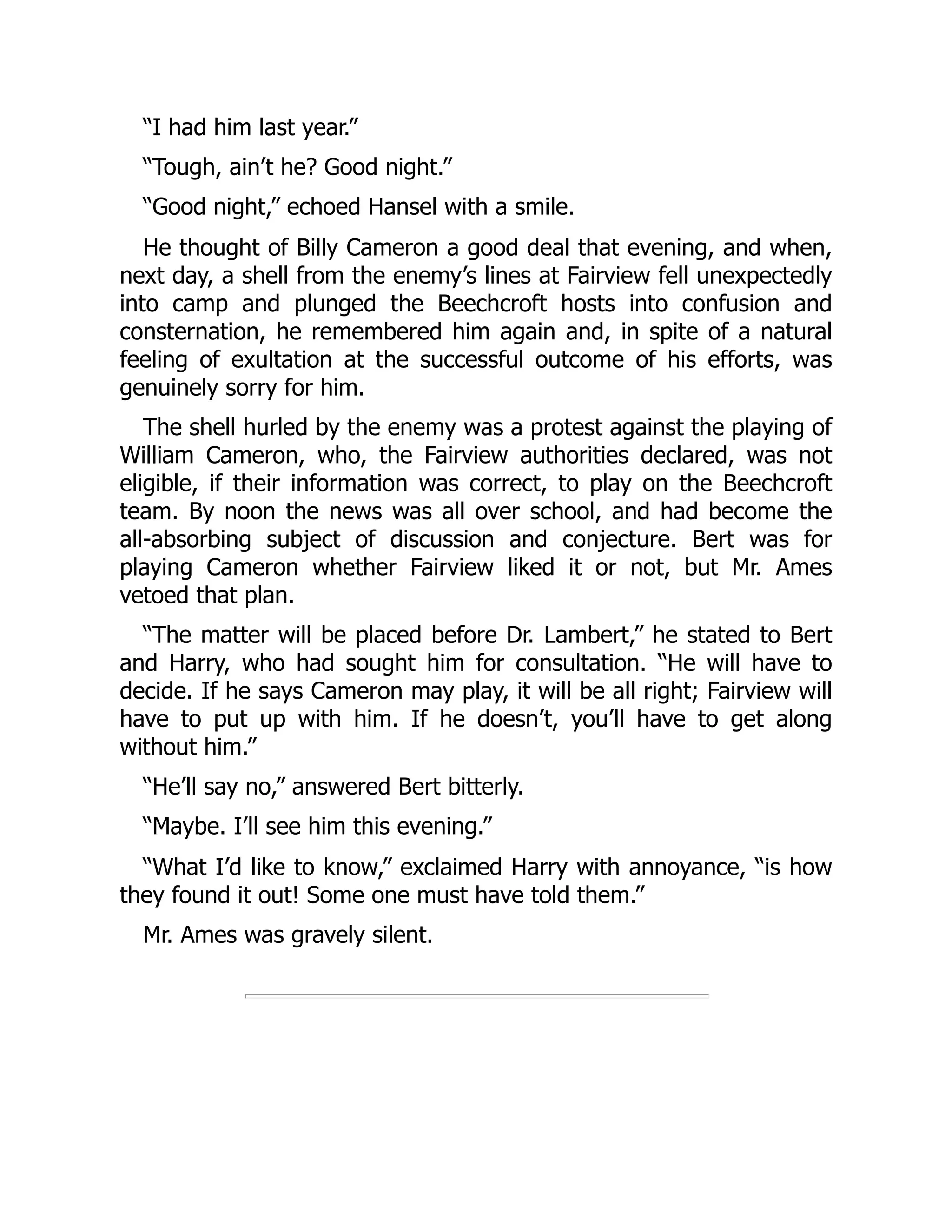 “I had him last year.”
“Tough, ain’t he? Good night.”
“Good night,” echoed Hansel with a smile.
He thought of Billy Cameron a good deal that evening, and when,
next day, a shell from the enemy’s lines at Fairview fell unexpectedly
into camp and plunged the Beechcroft hosts into confusion and
consternation, he remembered him again and, in spite of a natural
feeling of exultation at the successful outcome of his efforts, was
genuinely sorry for him.
The shell hurled by the enemy was a protest against the playing of
William Cameron, who, the Fairview authorities declared, was not
eligible, if their information was correct, to play on the Beechcroft
team. By noon the news was all over school, and had become the
all-absorbing subject of discussion and conjecture. Bert was for
playing Cameron whether Fairview liked it or not, but Mr. Ames
vetoed that plan.
“The matter will be placed before Dr. Lambert,” he stated to Bert
and Harry, who had sought him for consultation. “He will have to
decide. If he says Cameron may play, it will be all right; Fairview will
have to put up with him. If he doesn’t, you’ll have to get along
without him.”
“He’ll say no,” answered Bert bitterly.
“Maybe. I’ll see him this evening.”
“What I’d like to know,” exclaimed Harry with annoyance, “is how
they found it out! Some one must have told them.”
Mr. Ames was gravely silent.
 