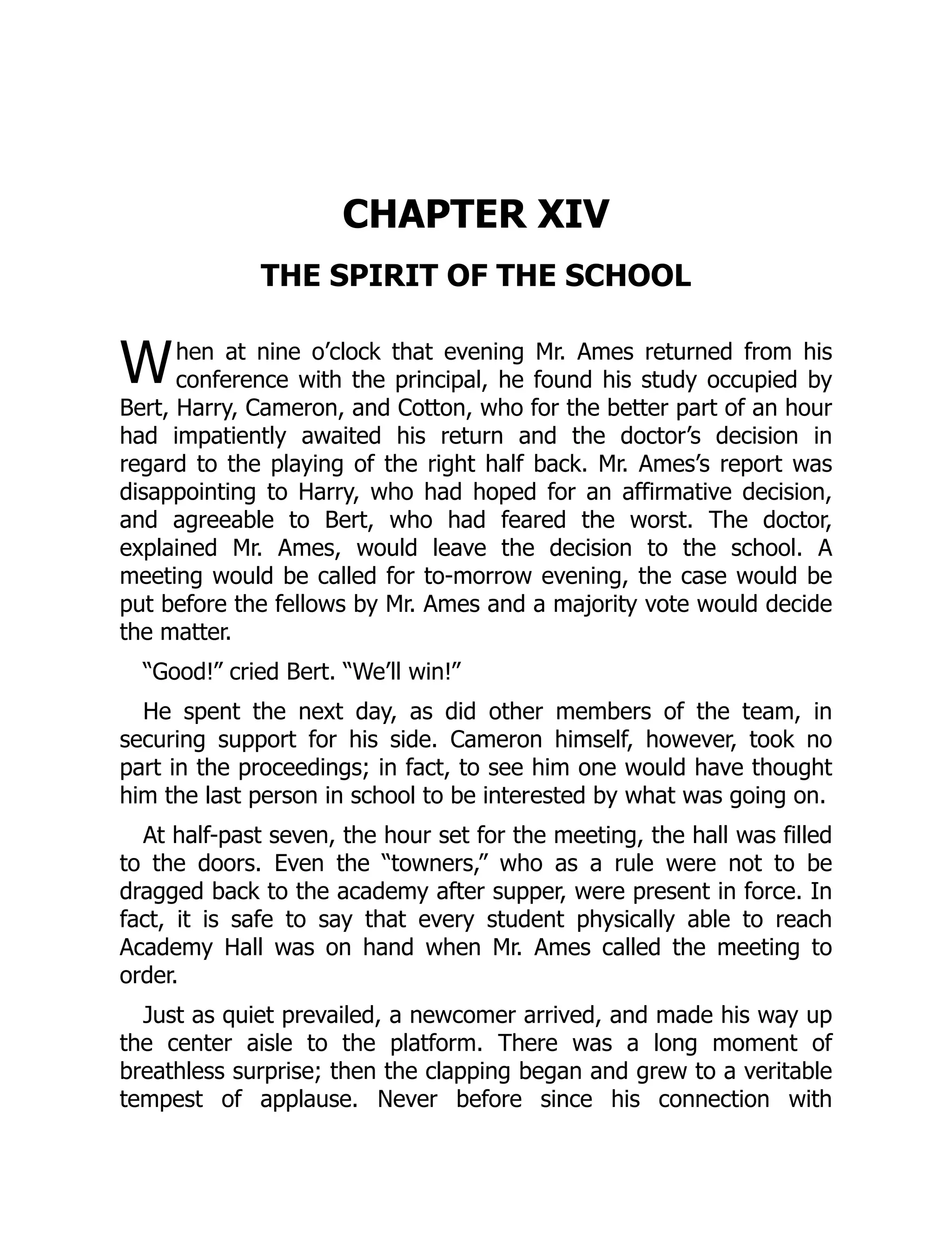 W
CHAPTER XIV
THE SPIRIT OF THE SCHOOL
hen at nine o’clock that evening Mr. Ames returned from his
conference with the principal, he found his study occupied by
Bert, Harry, Cameron, and Cotton, who for the better part of an hour
had impatiently awaited his return and the doctor’s decision in
regard to the playing of the right half back. Mr. Ames’s report was
disappointing to Harry, who had hoped for an affirmative decision,
and agreeable to Bert, who had feared the worst. The doctor,
explained Mr. Ames, would leave the decision to the school. A
meeting would be called for to-morrow evening, the case would be
put before the fellows by Mr. Ames and a majority vote would decide
the matter.
“Good!” cried Bert. “We’ll win!”
He spent the next day, as did other members of the team, in
securing support for his side. Cameron himself, however, took no
part in the proceedings; in fact, to see him one would have thought
him the last person in school to be interested by what was going on.
At half-past seven, the hour set for the meeting, the hall was filled
to the doors. Even the “towners,” who as a rule were not to be
dragged back to the academy after supper, were present in force. In
fact, it is safe to say that every student physically able to reach
Academy Hall was on hand when Mr. Ames called the meeting to
order.
Just as quiet prevailed, a newcomer arrived, and made his way up
the center aisle to the platform. There was a long moment of
breathless surprise; then the clapping began and grew to a veritable
tempest of applause. Never before since his connection with
 