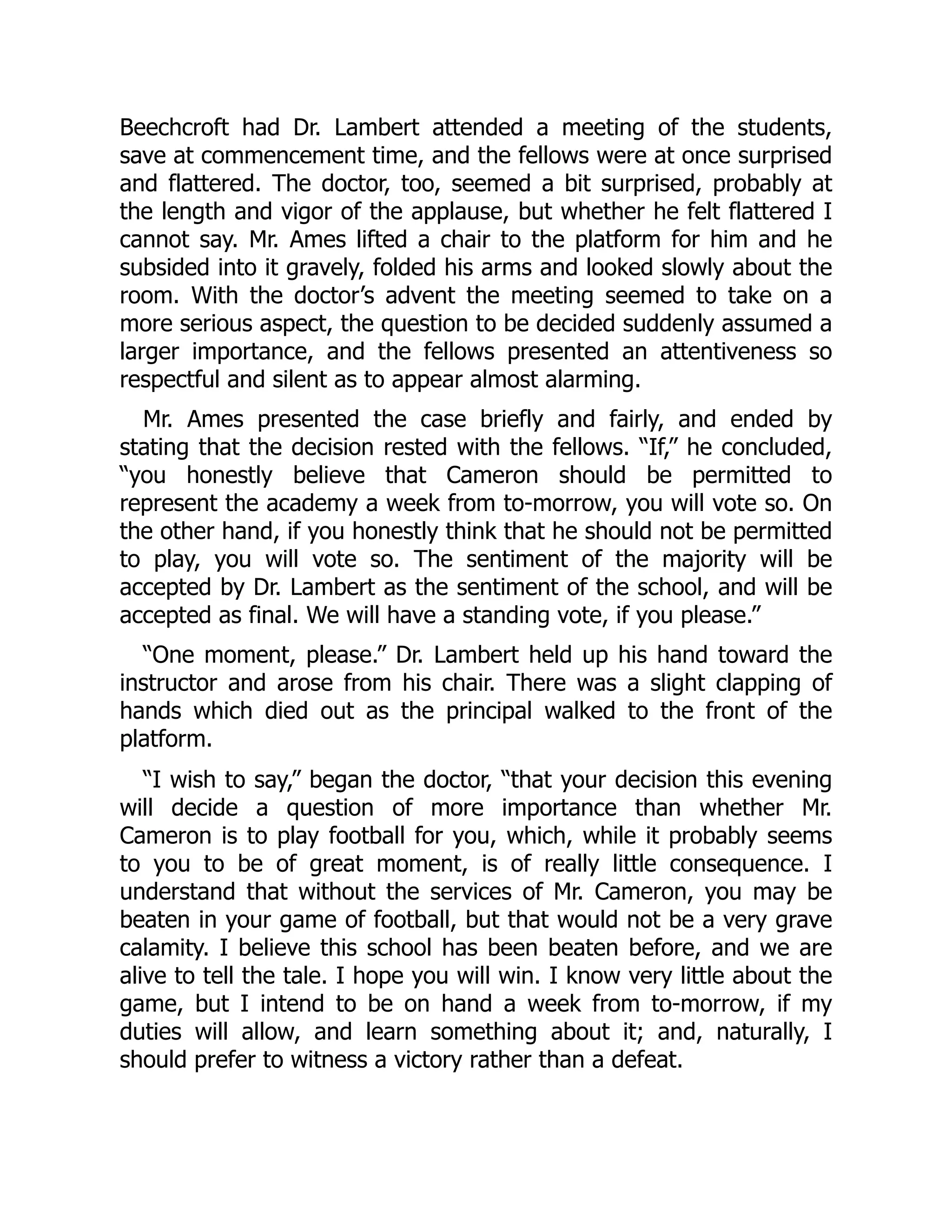 Beechcroft had Dr. Lambert attended a meeting of the students,
save at commencement time, and the fellows were at once surprised
and flattered. The doctor, too, seemed a bit surprised, probably at
the length and vigor of the applause, but whether he felt flattered I
cannot say. Mr. Ames lifted a chair to the platform for him and he
subsided into it gravely, folded his arms and looked slowly about the
room. With the doctor’s advent the meeting seemed to take on a
more serious aspect, the question to be decided suddenly assumed a
larger importance, and the fellows presented an attentiveness so
respectful and silent as to appear almost alarming.
Mr. Ames presented the case briefly and fairly, and ended by
stating that the decision rested with the fellows. “If,” he concluded,
“you honestly believe that Cameron should be permitted to
represent the academy a week from to-morrow, you will vote so. On
the other hand, if you honestly think that he should not be permitted
to play, you will vote so. The sentiment of the majority will be
accepted by Dr. Lambert as the sentiment of the school, and will be
accepted as final. We will have a standing vote, if you please.”
“One moment, please.” Dr. Lambert held up his hand toward the
instructor and arose from his chair. There was a slight clapping of
hands which died out as the principal walked to the front of the
platform.
“I wish to say,” began the doctor, “that your decision this evening
will decide a question of more importance than whether Mr.
Cameron is to play football for you, which, while it probably seems
to you to be of great moment, is of really little consequence. I
understand that without the services of Mr. Cameron, you may be
beaten in your game of football, but that would not be a very grave
calamity. I believe this school has been beaten before, and we are
alive to tell the tale. I hope you will win. I know very little about the
game, but I intend to be on hand a week from to-morrow, if my
duties will allow, and learn something about it; and, naturally, I
should prefer to witness a victory rather than a defeat.
 