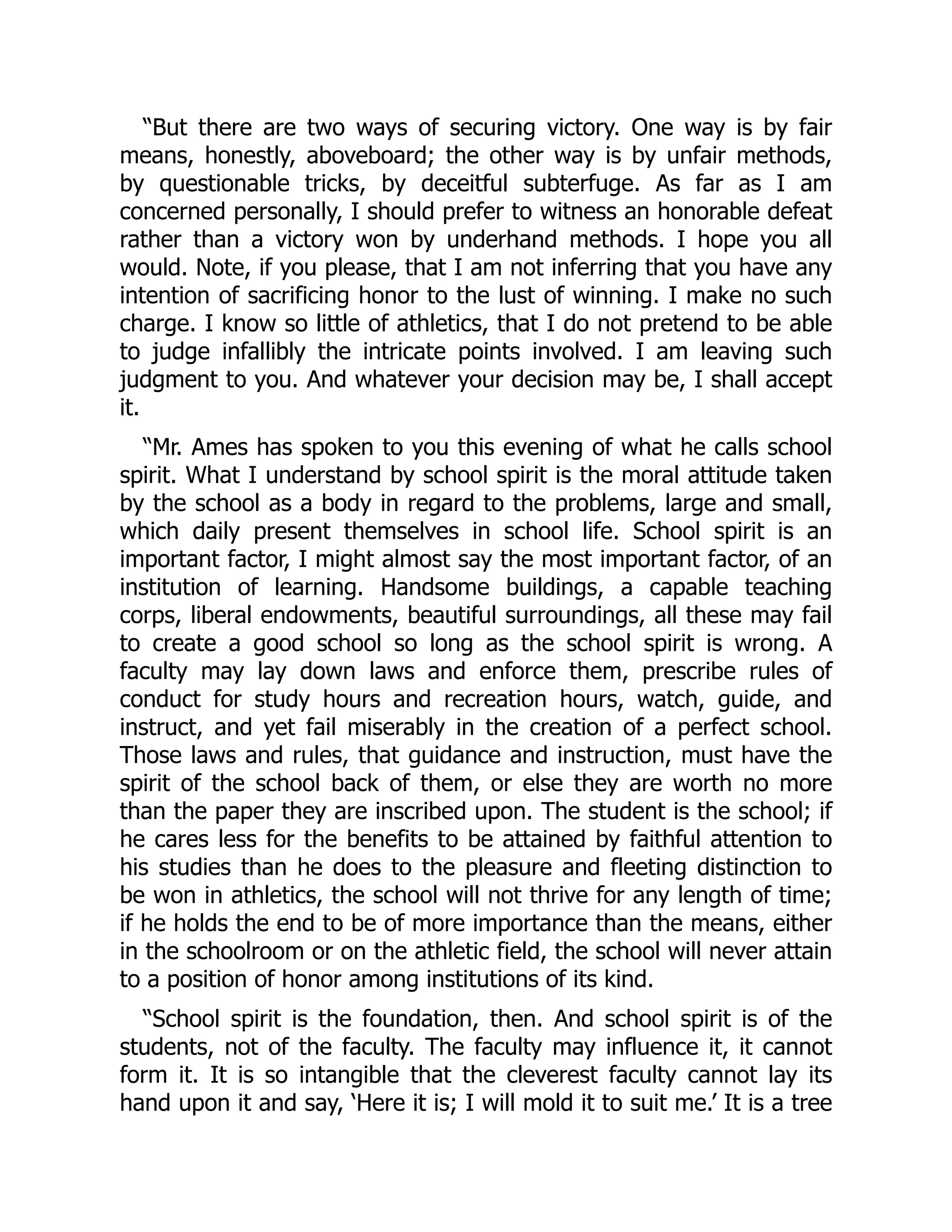 “But there are two ways of securing victory. One way is by fair
means, honestly, aboveboard; the other way is by unfair methods,
by questionable tricks, by deceitful subterfuge. As far as I am
concerned personally, I should prefer to witness an honorable defeat
rather than a victory won by underhand methods. I hope you all
would. Note, if you please, that I am not inferring that you have any
intention of sacrificing honor to the lust of winning. I make no such
charge. I know so little of athletics, that I do not pretend to be able
to judge infallibly the intricate points involved. I am leaving such
judgment to you. And whatever your decision may be, I shall accept
it.
“Mr. Ames has spoken to you this evening of what he calls school
spirit. What I understand by school spirit is the moral attitude taken
by the school as a body in regard to the problems, large and small,
which daily present themselves in school life. School spirit is an
important factor, I might almost say the most important factor, of an
institution of learning. Handsome buildings, a capable teaching
corps, liberal endowments, beautiful surroundings, all these may fail
to create a good school so long as the school spirit is wrong. A
faculty may lay down laws and enforce them, prescribe rules of
conduct for study hours and recreation hours, watch, guide, and
instruct, and yet fail miserably in the creation of a perfect school.
Those laws and rules, that guidance and instruction, must have the
spirit of the school back of them, or else they are worth no more
than the paper they are inscribed upon. The student is the school; if
he cares less for the benefits to be attained by faithful attention to
his studies than he does to the pleasure and fleeting distinction to
be won in athletics, the school will not thrive for any length of time;
if he holds the end to be of more importance than the means, either
in the schoolroom or on the athletic field, the school will never attain
to a position of honor among institutions of its kind.
“School spirit is the foundation, then. And school spirit is of the
students, not of the faculty. The faculty may influence it, it cannot
form it. It is so intangible that the cleverest faculty cannot lay its
hand upon it and say, ‘Here it is; I will mold it to suit me.’ It is a tree
 
