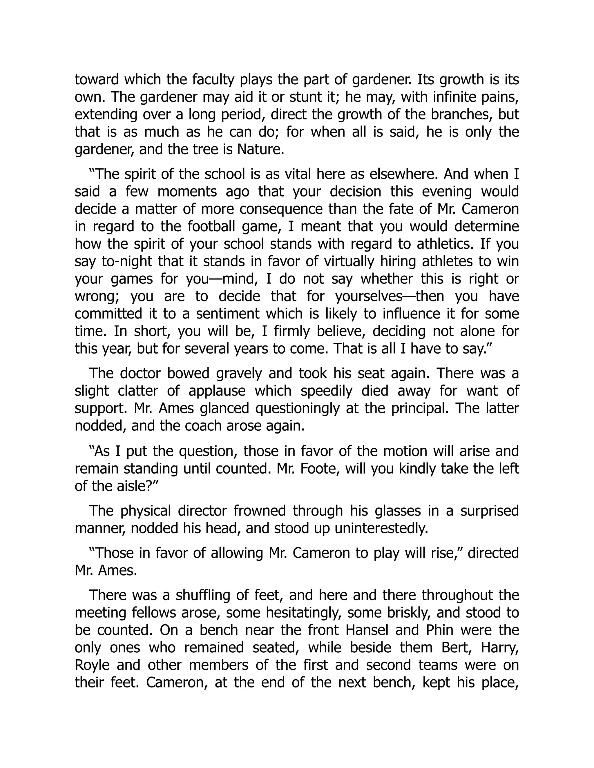 toward which the faculty plays the part of gardener. Its growth is its
own. The gardener may aid it or stunt it; he may, with infinite pains,
extending over a long period, direct the growth of the branches, but
that is as much as he can do; for when all is said, he is only the
gardener, and the tree is Nature.
“The spirit of the school is as vital here as elsewhere. And when I
said a few moments ago that your decision this evening would
decide a matter of more consequence than the fate of Mr. Cameron
in regard to the football game, I meant that you would determine
how the spirit of your school stands with regard to athletics. If you
say to-night that it stands in favor of virtually hiring athletes to win
your games for you—mind, I do not say whether this is right or
wrong; you are to decide that for yourselves—then you have
committed it to a sentiment which is likely to influence it for some
time. In short, you will be, I firmly believe, deciding not alone for
this year, but for several years to come. That is all I have to say.”
The doctor bowed gravely and took his seat again. There was a
slight clatter of applause which speedily died away for want of
support. Mr. Ames glanced questioningly at the principal. The latter
nodded, and the coach arose again.
“As I put the question, those in favor of the motion will arise and
remain standing until counted. Mr. Foote, will you kindly take the left
of the aisle?”
The physical director frowned through his glasses in a surprised
manner, nodded his head, and stood up uninterestedly.
“Those in favor of allowing Mr. Cameron to play will rise,” directed
Mr. Ames.
There was a shuffling of feet, and here and there throughout the
meeting fellows arose, some hesitatingly, some briskly, and stood to
be counted. On a bench near the front Hansel and Phin were the
only ones who remained seated, while beside them Bert, Harry,
Royle and other members of the first and second teams were on
their feet. Cameron, at the end of the next bench, kept his place,
 