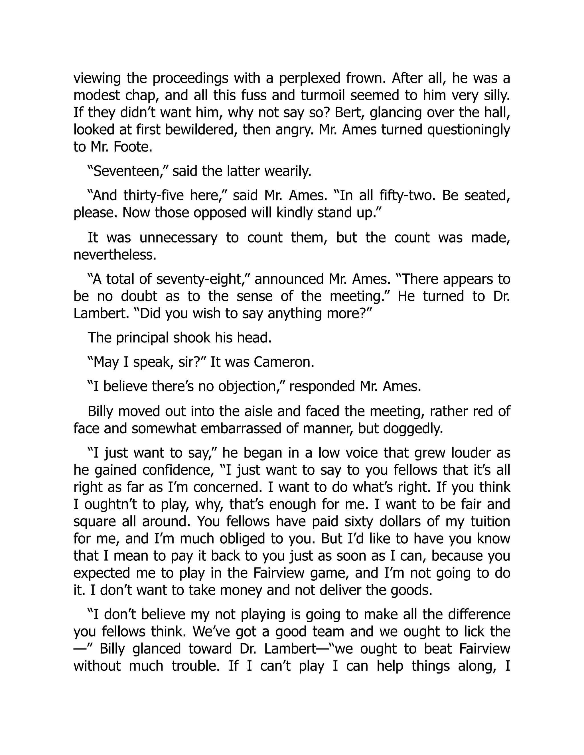 viewing the proceedings with a perplexed frown. After all, he was a
modest chap, and all this fuss and turmoil seemed to him very silly.
If they didn’t want him, why not say so? Bert, glancing over the hall,
looked at first bewildered, then angry. Mr. Ames turned questioningly
to Mr. Foote.
“Seventeen,” said the latter wearily.
“And thirty-five here,” said Mr. Ames. “In all fifty-two. Be seated,
please. Now those opposed will kindly stand up.”
It was unnecessary to count them, but the count was made,
nevertheless.
“A total of seventy-eight,” announced Mr. Ames. “There appears to
be no doubt as to the sense of the meeting.” He turned to Dr.
Lambert. “Did you wish to say anything more?”
The principal shook his head.
“May I speak, sir?” It was Cameron.
“I believe there’s no objection,” responded Mr. Ames.
Billy moved out into the aisle and faced the meeting, rather red of
face and somewhat embarrassed of manner, but doggedly.
“I just want to say,” he began in a low voice that grew louder as
he gained confidence, “I just want to say to you fellows that it’s all
right as far as I’m concerned. I want to do what’s right. If you think
I oughtn’t to play, why, that’s enough for me. I want to be fair and
square all around. You fellows have paid sixty dollars of my tuition
for me, and I’m much obliged to you. But I’d like to have you know
that I mean to pay it back to you just as soon as I can, because you
expected me to play in the Fairview game, and I’m not going to do
it. I don’t want to take money and not deliver the goods.
“I don’t believe my not playing is going to make all the difference
you fellows think. We’ve got a good team and we ought to lick the
—” Billy glanced toward Dr. Lambert—“we ought to beat Fairview
without much trouble. If I can’t play I can help things along, I
 