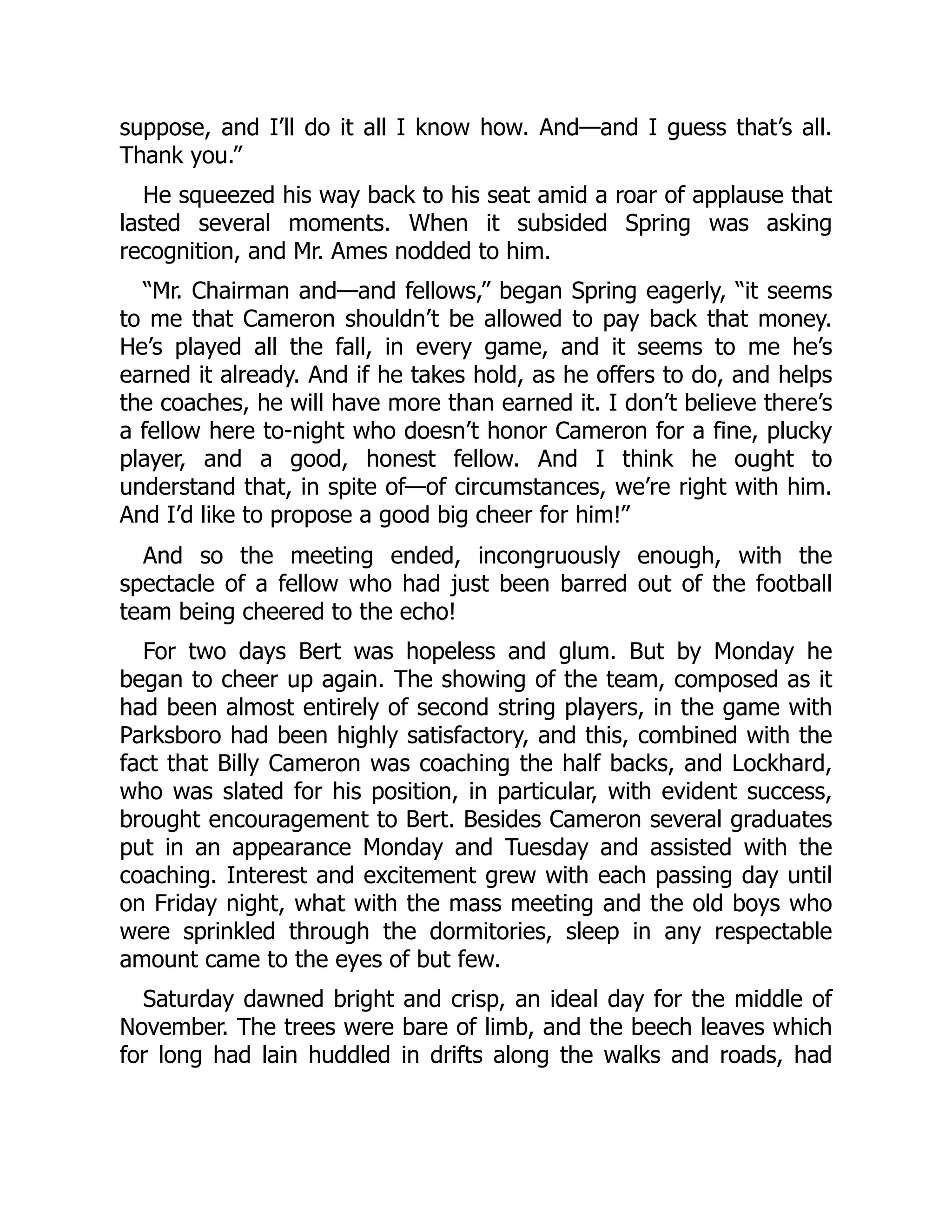 suppose, and I’ll do it all I know how. And—and I guess that’s all.
Thank you.”
He squeezed his way back to his seat amid a roar of applause that
lasted several moments. When it subsided Spring was asking
recognition, and Mr. Ames nodded to him.
“Mr. Chairman and—and fellows,” began Spring eagerly, “it seems
to me that Cameron shouldn’t be allowed to pay back that money.
He’s played all the fall, in every game, and it seems to me he’s
earned it already. And if he takes hold, as he offers to do, and helps
the coaches, he will have more than earned it. I don’t believe there’s
a fellow here to-night who doesn’t honor Cameron for a fine, plucky
player, and a good, honest fellow. And I think he ought to
understand that, in spite of—of circumstances, we’re right with him.
And I’d like to propose a good big cheer for him!”
And so the meeting ended, incongruously enough, with the
spectacle of a fellow who had just been barred out of the football
team being cheered to the echo!
For two days Bert was hopeless and glum. But by Monday he
began to cheer up again. The showing of the team, composed as it
had been almost entirely of second string players, in the game with
Parksboro had been highly satisfactory, and this, combined with the
fact that Billy Cameron was coaching the half backs, and Lockhard,
who was slated for his position, in particular, with evident success,
brought encouragement to Bert. Besides Cameron several graduates
put in an appearance Monday and Tuesday and assisted with the
coaching. Interest and excitement grew with each passing day until
on Friday night, what with the mass meeting and the old boys who
were sprinkled through the dormitories, sleep in any respectable
amount came to the eyes of but few.
Saturday dawned bright and crisp, an ideal day for the middle of
November. The trees were bare of limb, and the beech leaves which
for long had lain huddled in drifts along the walks and roads, had
 