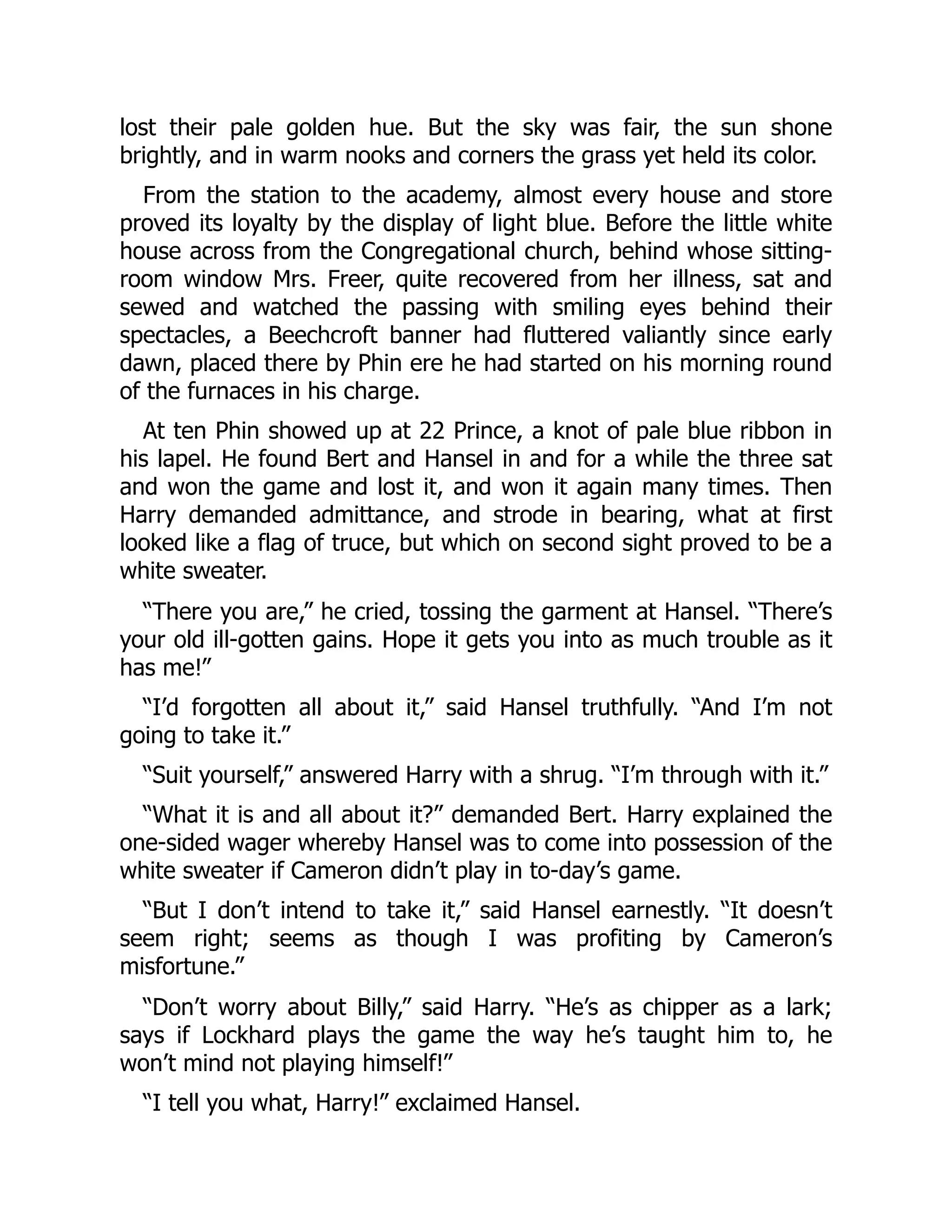 lost their pale golden hue. But the sky was fair, the sun shone
brightly, and in warm nooks and corners the grass yet held its color.
From the station to the academy, almost every house and store
proved its loyalty by the display of light blue. Before the little white
house across from the Congregational church, behind whose sitting-
room window Mrs. Freer, quite recovered from her illness, sat and
sewed and watched the passing with smiling eyes behind their
spectacles, a Beechcroft banner had fluttered valiantly since early
dawn, placed there by Phin ere he had started on his morning round
of the furnaces in his charge.
At ten Phin showed up at 22 Prince, a knot of pale blue ribbon in
his lapel. He found Bert and Hansel in and for a while the three sat
and won the game and lost it, and won it again many times. Then
Harry demanded admittance, and strode in bearing, what at first
looked like a flag of truce, but which on second sight proved to be a
white sweater.
“There you are,” he cried, tossing the garment at Hansel. “There’s
your old ill-gotten gains. Hope it gets you into as much trouble as it
has me!”
“I’d forgotten all about it,” said Hansel truthfully. “And I’m not
going to take it.”
“Suit yourself,” answered Harry with a shrug. “I’m through with it.”
“What it is and all about it?” demanded Bert. Harry explained the
one-sided wager whereby Hansel was to come into possession of the
white sweater if Cameron didn’t play in to-day’s game.
“But I don’t intend to take it,” said Hansel earnestly. “It doesn’t
seem right; seems as though I was profiting by Cameron’s
misfortune.”
“Don’t worry about Billy,” said Harry. “He’s as chipper as a lark;
says if Lockhard plays the game the way he’s taught him to, he
won’t mind not playing himself!”
“I tell you what, Harry!” exclaimed Hansel.
 