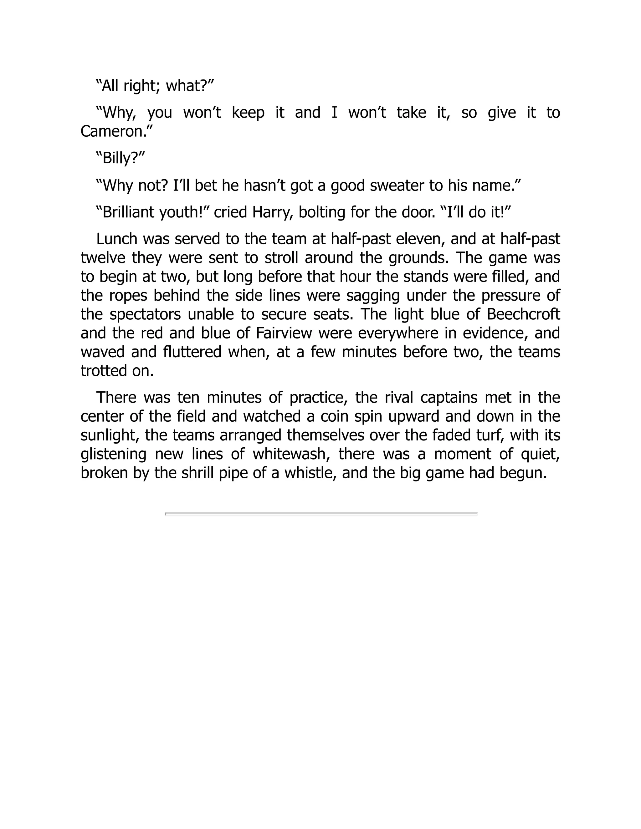 “All right; what?”
“Why, you won’t keep it and I won’t take it, so give it to
Cameron.”
“Billy?”
“Why not? I’ll bet he hasn’t got a good sweater to his name.”
“Brilliant youth!” cried Harry, bolting for the door. “I’ll do it!”
Lunch was served to the team at half-past eleven, and at half-past
twelve they were sent to stroll around the grounds. The game was
to begin at two, but long before that hour the stands were filled, and
the ropes behind the side lines were sagging under the pressure of
the spectators unable to secure seats. The light blue of Beechcroft
and the red and blue of Fairview were everywhere in evidence, and
waved and fluttered when, at a few minutes before two, the teams
trotted on.
There was ten minutes of practice, the rival captains met in the
center of the field and watched a coin spin upward and down in the
sunlight, the teams arranged themselves over the faded turf, with its
glistening new lines of whitewash, there was a moment of quiet,
broken by the shrill pipe of a whistle, and the big game had begun.
 