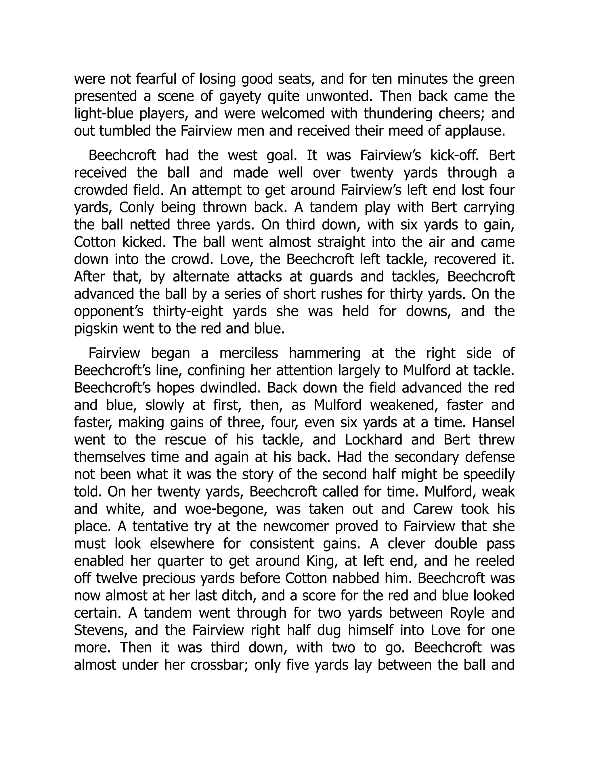 were not fearful of losing good seats, and for ten minutes the green
presented a scene of gayety quite unwonted. Then back came the
light-blue players, and were welcomed with thundering cheers; and
out tumbled the Fairview men and received their meed of applause.
Beechcroft had the west goal. It was Fairview’s kick-off. Bert
received the ball and made well over twenty yards through a
crowded field. An attempt to get around Fairview’s left end lost four
yards, Conly being thrown back. A tandem play with Bert carrying
the ball netted three yards. On third down, with six yards to gain,
Cotton kicked. The ball went almost straight into the air and came
down into the crowd. Love, the Beechcroft left tackle, recovered it.
After that, by alternate attacks at guards and tackles, Beechcroft
advanced the ball by a series of short rushes for thirty yards. On the
opponent’s thirty-eight yards she was held for downs, and the
pigskin went to the red and blue.
Fairview began a merciless hammering at the right side of
Beechcroft’s line, confining her attention largely to Mulford at tackle.
Beechcroft’s hopes dwindled. Back down the field advanced the red
and blue, slowly at first, then, as Mulford weakened, faster and
faster, making gains of three, four, even six yards at a time. Hansel
went to the rescue of his tackle, and Lockhard and Bert threw
themselves time and again at his back. Had the secondary defense
not been what it was the story of the second half might be speedily
told. On her twenty yards, Beechcroft called for time. Mulford, weak
and white, and woe-begone, was taken out and Carew took his
place. A tentative try at the newcomer proved to Fairview that she
must look elsewhere for consistent gains. A clever double pass
enabled her quarter to get around King, at left end, and he reeled
off twelve precious yards before Cotton nabbed him. Beechcroft was
now almost at her last ditch, and a score for the red and blue looked
certain. A tandem went through for two yards between Royle and
Stevens, and the Fairview right half dug himself into Love for one
more. Then it was third down, with two to go. Beechcroft was
almost under her crossbar; only five yards lay between the ball and
 