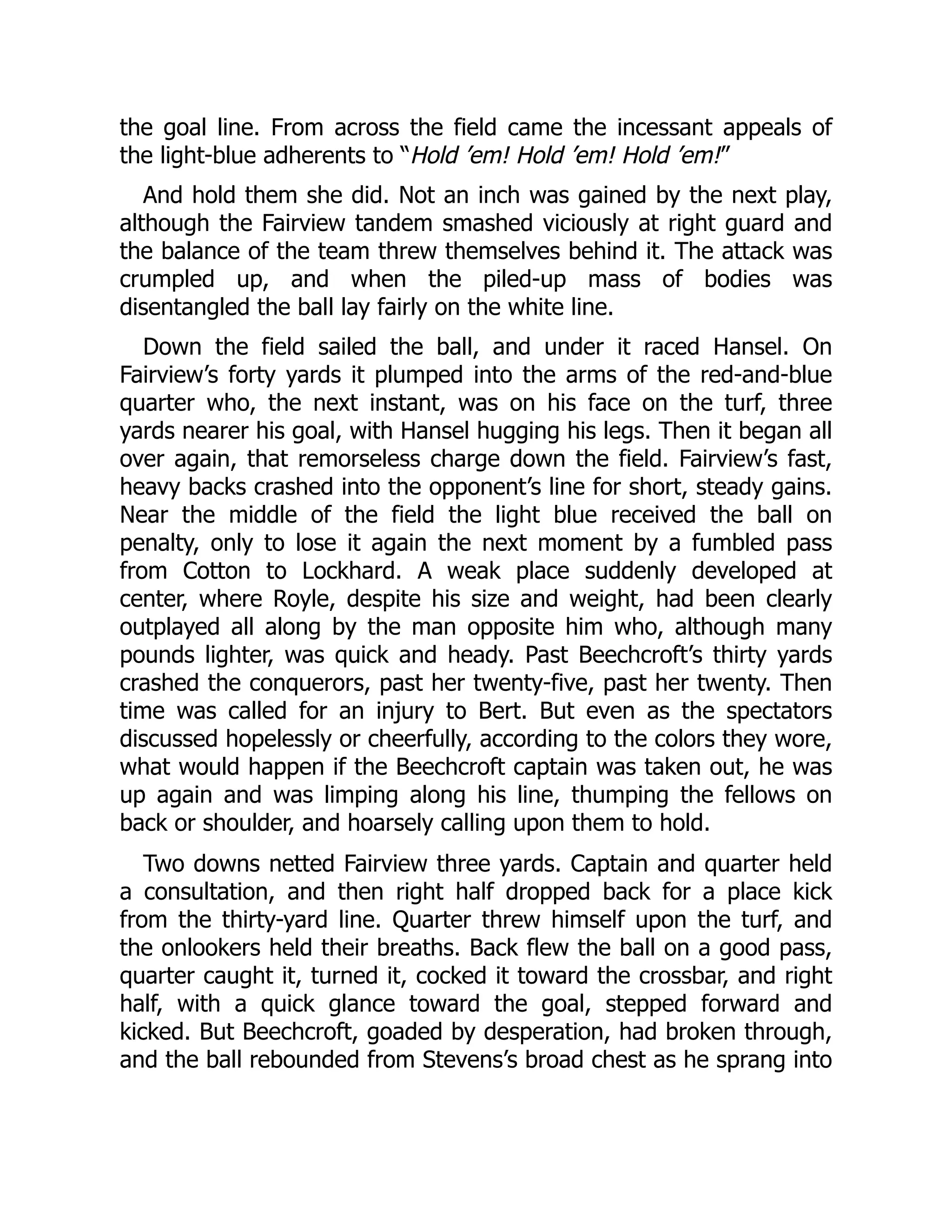 the goal line. From across the field came the incessant appeals of
the light-blue adherents to “Hold ’em! Hold ’em! Hold ’em!”
And hold them she did. Not an inch was gained by the next play,
although the Fairview tandem smashed viciously at right guard and
the balance of the team threw themselves behind it. The attack was
crumpled up, and when the piled-up mass of bodies was
disentangled the ball lay fairly on the white line.
Down the field sailed the ball, and under it raced Hansel. On
Fairview’s forty yards it plumped into the arms of the red-and-blue
quarter who, the next instant, was on his face on the turf, three
yards nearer his goal, with Hansel hugging his legs. Then it began all
over again, that remorseless charge down the field. Fairview’s fast,
heavy backs crashed into the opponent’s line for short, steady gains.
Near the middle of the field the light blue received the ball on
penalty, only to lose it again the next moment by a fumbled pass
from Cotton to Lockhard. A weak place suddenly developed at
center, where Royle, despite his size and weight, had been clearly
outplayed all along by the man opposite him who, although many
pounds lighter, was quick and heady. Past Beechcroft’s thirty yards
crashed the conquerors, past her twenty-five, past her twenty. Then
time was called for an injury to Bert. But even as the spectators
discussed hopelessly or cheerfully, according to the colors they wore,
what would happen if the Beechcroft captain was taken out, he was
up again and was limping along his line, thumping the fellows on
back or shoulder, and hoarsely calling upon them to hold.
Two downs netted Fairview three yards. Captain and quarter held
a consultation, and then right half dropped back for a place kick
from the thirty-yard line. Quarter threw himself upon the turf, and
the onlookers held their breaths. Back flew the ball on a good pass,
quarter caught it, turned it, cocked it toward the crossbar, and right
half, with a quick glance toward the goal, stepped forward and
kicked. But Beechcroft, goaded by desperation, had broken through,
and the ball rebounded from Stevens’s broad chest as he sprang into
 