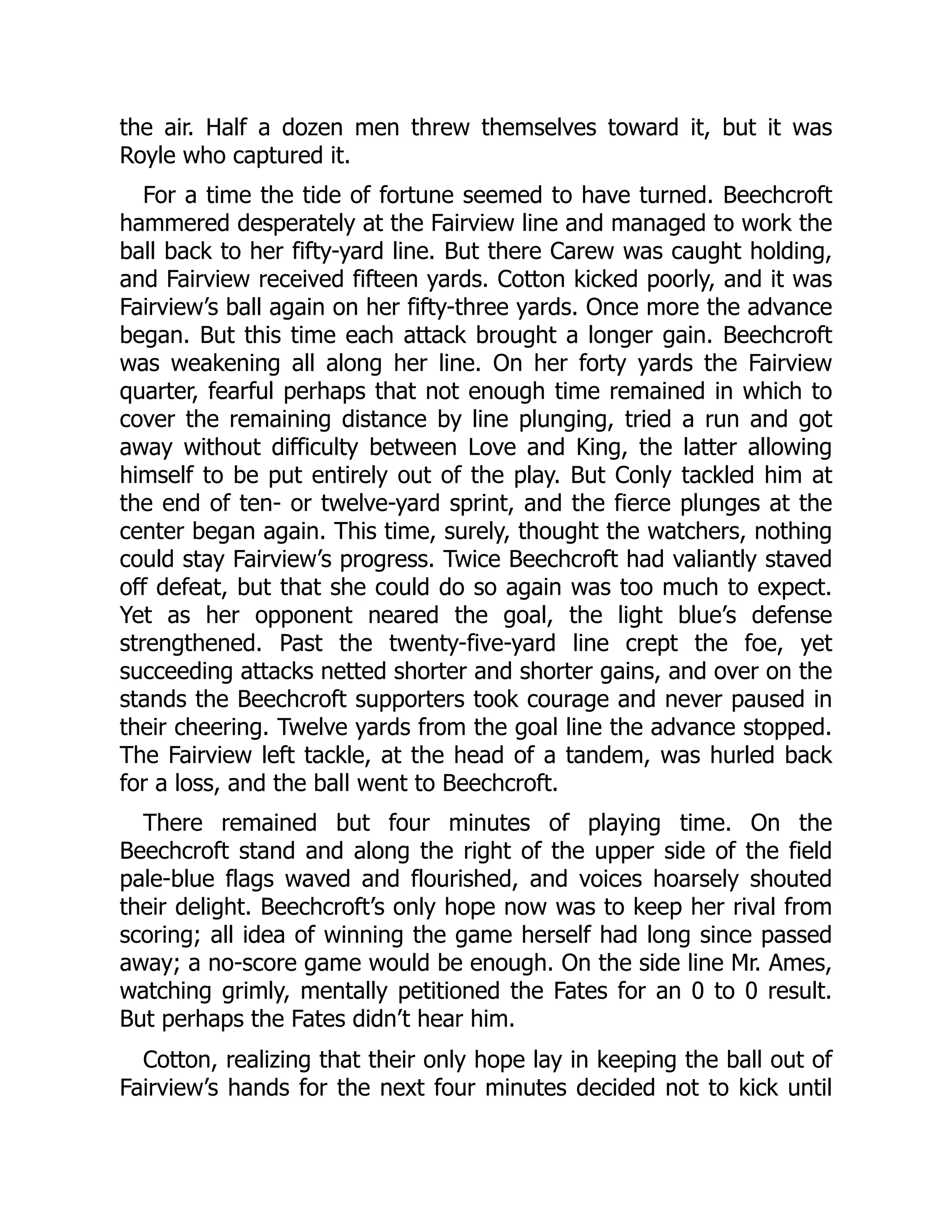 the air. Half a dozen men threw themselves toward it, but it was
Royle who captured it.
For a time the tide of fortune seemed to have turned. Beechcroft
hammered desperately at the Fairview line and managed to work the
ball back to her fifty-yard line. But there Carew was caught holding,
and Fairview received fifteen yards. Cotton kicked poorly, and it was
Fairview’s ball again on her fifty-three yards. Once more the advance
began. But this time each attack brought a longer gain. Beechcroft
was weakening all along her line. On her forty yards the Fairview
quarter, fearful perhaps that not enough time remained in which to
cover the remaining distance by line plunging, tried a run and got
away without difficulty between Love and King, the latter allowing
himself to be put entirely out of the play. But Conly tackled him at
the end of ten- or twelve-yard sprint, and the fierce plunges at the
center began again. This time, surely, thought the watchers, nothing
could stay Fairview’s progress. Twice Beechcroft had valiantly staved
off defeat, but that she could do so again was too much to expect.
Yet as her opponent neared the goal, the light blue’s defense
strengthened. Past the twenty-five-yard line crept the foe, yet
succeeding attacks netted shorter and shorter gains, and over on the
stands the Beechcroft supporters took courage and never paused in
their cheering. Twelve yards from the goal line the advance stopped.
The Fairview left tackle, at the head of a tandem, was hurled back
for a loss, and the ball went to Beechcroft.
There remained but four minutes of playing time. On the
Beechcroft stand and along the right of the upper side of the field
pale-blue flags waved and flourished, and voices hoarsely shouted
their delight. Beechcroft’s only hope now was to keep her rival from
scoring; all idea of winning the game herself had long since passed
away; a no-score game would be enough. On the side line Mr. Ames,
watching grimly, mentally petitioned the Fates for an 0 to 0 result.
But perhaps the Fates didn’t hear him.
Cotton, realizing that their only hope lay in keeping the ball out of
Fairview’s hands for the next four minutes decided not to kick until
 
