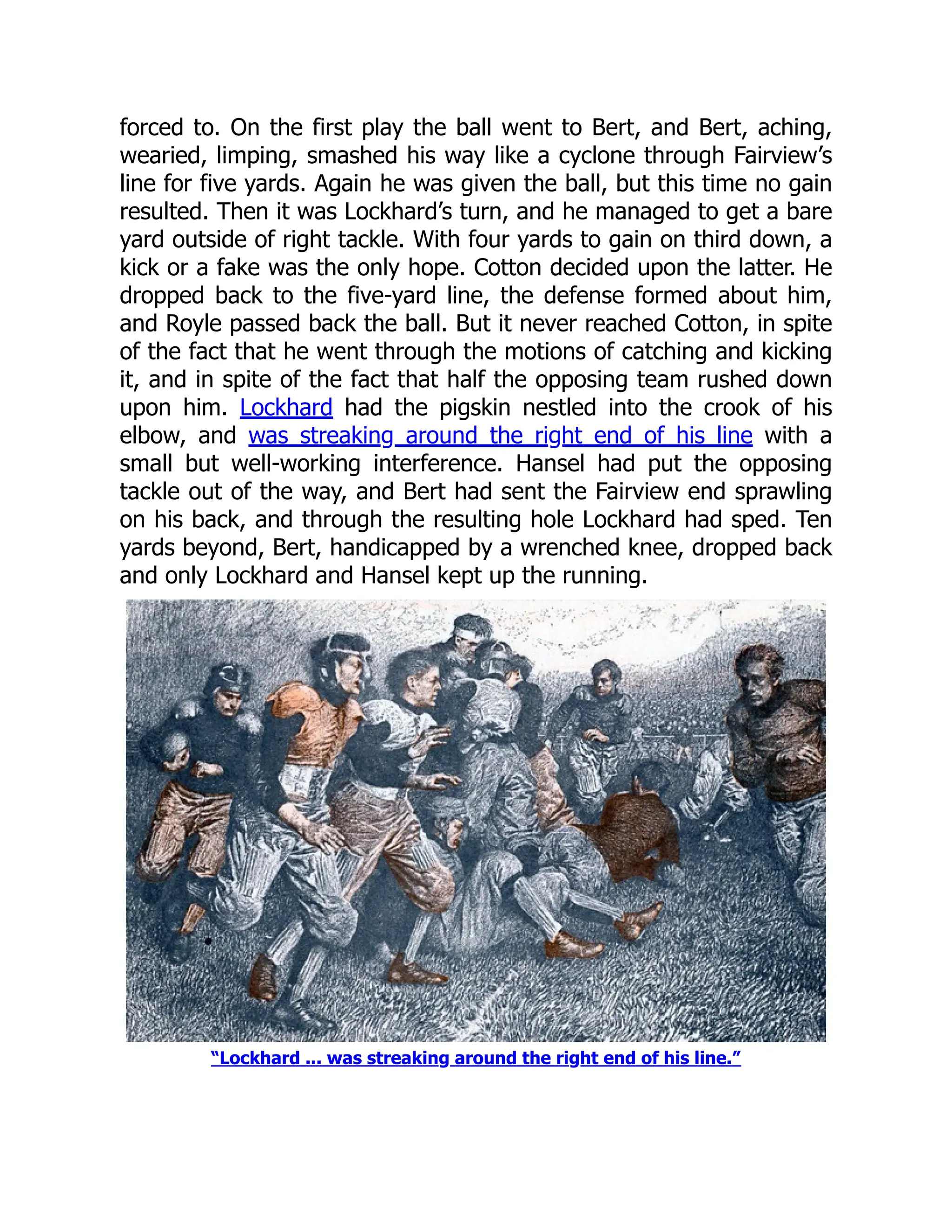 forced to. On the first play the ball went to Bert, and Bert, aching,
wearied, limping, smashed his way like a cyclone through Fairview’s
line for five yards. Again he was given the ball, but this time no gain
resulted. Then it was Lockhard’s turn, and he managed to get a bare
yard outside of right tackle. With four yards to gain on third down, a
kick or a fake was the only hope. Cotton decided upon the latter. He
dropped back to the five-yard line, the defense formed about him,
and Royle passed back the ball. But it never reached Cotton, in spite
of the fact that he went through the motions of catching and kicking
it, and in spite of the fact that half the opposing team rushed down
upon him. Lockhard had the pigskin nestled into the crook of his
elbow, and was streaking around the right end of his line with a
small but well-working interference. Hansel had put the opposing
tackle out of the way, and Bert had sent the Fairview end sprawling
on his back, and through the resulting hole Lockhard had sped. Ten
yards beyond, Bert, handicapped by a wrenched knee, dropped back
and only Lockhard and Hansel kept up the running.
“Lockhard ... was streaking around the right end of his line.”
 
