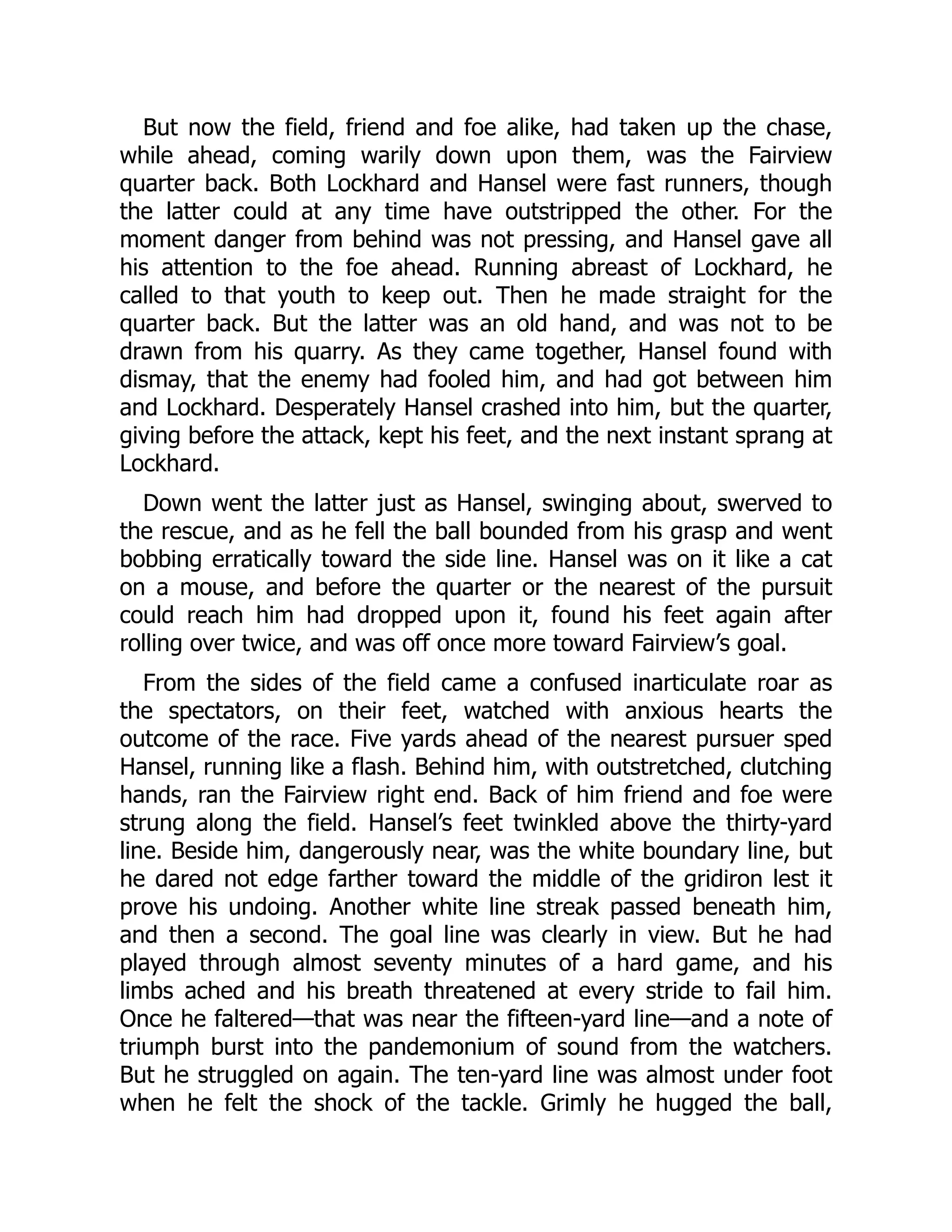 But now the field, friend and foe alike, had taken up the chase,
while ahead, coming warily down upon them, was the Fairview
quarter back. Both Lockhard and Hansel were fast runners, though
the latter could at any time have outstripped the other. For the
moment danger from behind was not pressing, and Hansel gave all
his attention to the foe ahead. Running abreast of Lockhard, he
called to that youth to keep out. Then he made straight for the
quarter back. But the latter was an old hand, and was not to be
drawn from his quarry. As they came together, Hansel found with
dismay, that the enemy had fooled him, and had got between him
and Lockhard. Desperately Hansel crashed into him, but the quarter,
giving before the attack, kept his feet, and the next instant sprang at
Lockhard.
Down went the latter just as Hansel, swinging about, swerved to
the rescue, and as he fell the ball bounded from his grasp and went
bobbing erratically toward the side line. Hansel was on it like a cat
on a mouse, and before the quarter or the nearest of the pursuit
could reach him had dropped upon it, found his feet again after
rolling over twice, and was off once more toward Fairview’s goal.
From the sides of the field came a confused inarticulate roar as
the spectators, on their feet, watched with anxious hearts the
outcome of the race. Five yards ahead of the nearest pursuer sped
Hansel, running like a flash. Behind him, with outstretched, clutching
hands, ran the Fairview right end. Back of him friend and foe were
strung along the field. Hansel’s feet twinkled above the thirty-yard
line. Beside him, dangerously near, was the white boundary line, but
he dared not edge farther toward the middle of the gridiron lest it
prove his undoing. Another white line streak passed beneath him,
and then a second. The goal line was clearly in view. But he had
played through almost seventy minutes of a hard game, and his
limbs ached and his breath threatened at every stride to fail him.
Once he faltered—that was near the fifteen-yard line—and a note of
triumph burst into the pandemonium of sound from the watchers.
But he struggled on again. The ten-yard line was almost under foot
when he felt the shock of the tackle. Grimly he hugged the ball,
 