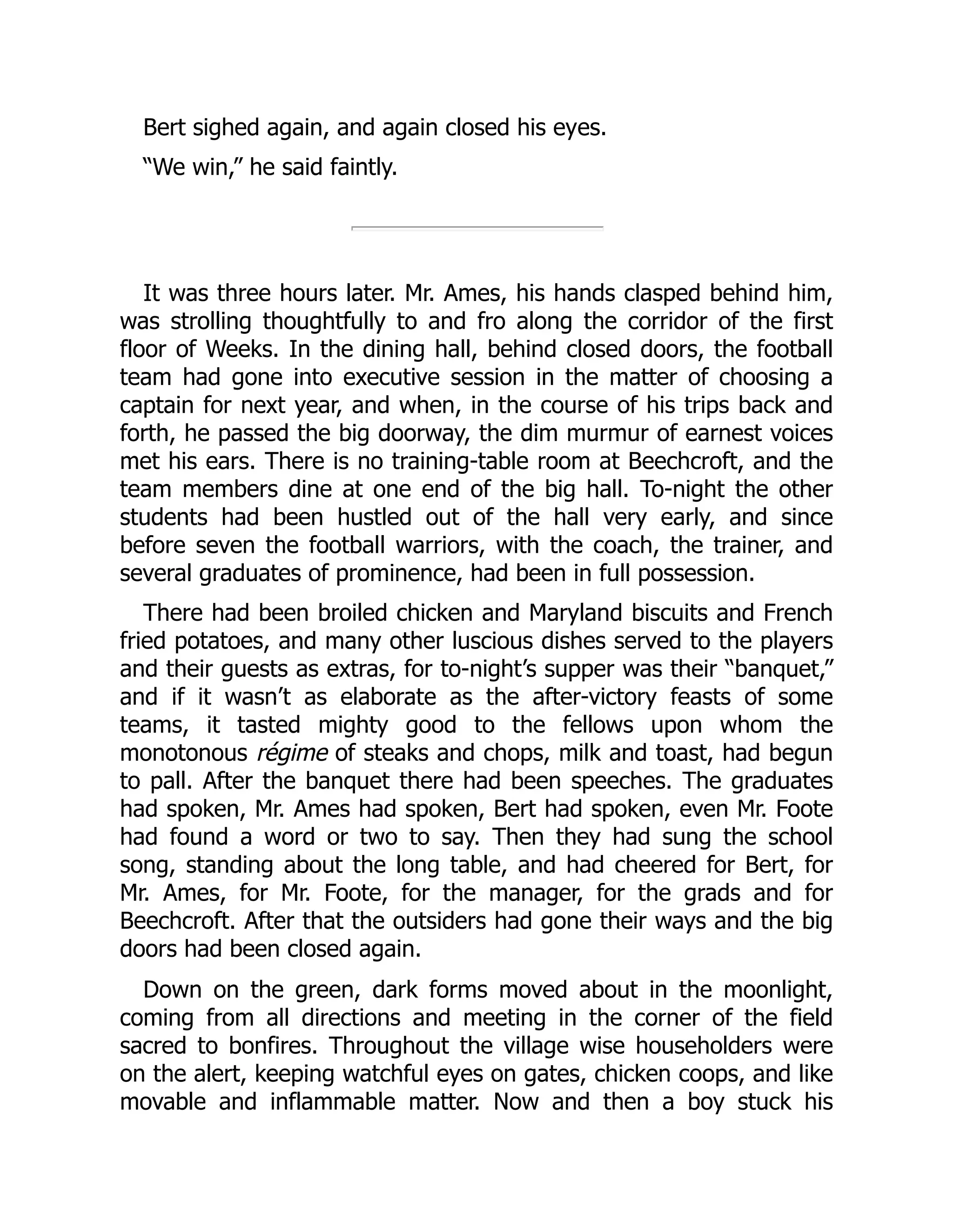 Bert sighed again, and again closed his eyes.
“We win,” he said faintly.
It was three hours later. Mr. Ames, his hands clasped behind him,
was strolling thoughtfully to and fro along the corridor of the first
floor of Weeks. In the dining hall, behind closed doors, the football
team had gone into executive session in the matter of choosing a
captain for next year, and when, in the course of his trips back and
forth, he passed the big doorway, the dim murmur of earnest voices
met his ears. There is no training-table room at Beechcroft, and the
team members dine at one end of the big hall. To-night the other
students had been hustled out of the hall very early, and since
before seven the football warriors, with the coach, the trainer, and
several graduates of prominence, had been in full possession.
There had been broiled chicken and Maryland biscuits and French
fried potatoes, and many other luscious dishes served to the players
and their guests as extras, for to-night’s supper was their “banquet,”
and if it wasn’t as elaborate as the after-victory feasts of some
teams, it tasted mighty good to the fellows upon whom the
monotonous régime of steaks and chops, milk and toast, had begun
to pall. After the banquet there had been speeches. The graduates
had spoken, Mr. Ames had spoken, Bert had spoken, even Mr. Foote
had found a word or two to say. Then they had sung the school
song, standing about the long table, and had cheered for Bert, for
Mr. Ames, for Mr. Foote, for the manager, for the grads and for
Beechcroft. After that the outsiders had gone their ways and the big
doors had been closed again.
Down on the green, dark forms moved about in the moonlight,
coming from all directions and meeting in the corner of the field
sacred to bonfires. Throughout the village wise householders were
on the alert, keeping watchful eyes on gates, chicken coops, and like
movable and inflammable matter. Now and then a boy stuck his
 