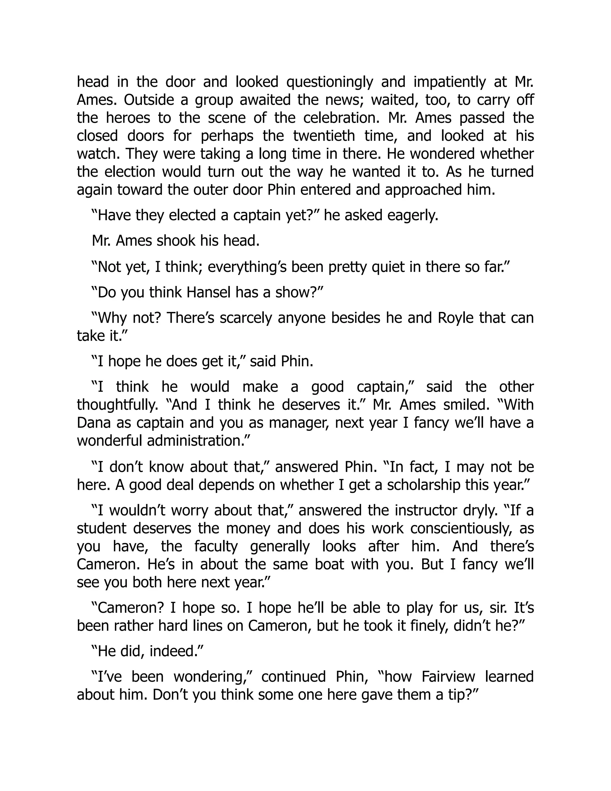 head in the door and looked questioningly and impatiently at Mr.
Ames. Outside a group awaited the news; waited, too, to carry off
the heroes to the scene of the celebration. Mr. Ames passed the
closed doors for perhaps the twentieth time, and looked at his
watch. They were taking a long time in there. He wondered whether
the election would turn out the way he wanted it to. As he turned
again toward the outer door Phin entered and approached him.
“Have they elected a captain yet?” he asked eagerly.
Mr. Ames shook his head.
“Not yet, I think; everything’s been pretty quiet in there so far.”
“Do you think Hansel has a show?”
“Why not? There’s scarcely anyone besides he and Royle that can
take it.”
“I hope he does get it,” said Phin.
“I think he would make a good captain,” said the other
thoughtfully. “And I think he deserves it.” Mr. Ames smiled. “With
Dana as captain and you as manager, next year I fancy we’ll have a
wonderful administration.”
“I don’t know about that,” answered Phin. “In fact, I may not be
here. A good deal depends on whether I get a scholarship this year.”
“I wouldn’t worry about that,” answered the instructor dryly. “If a
student deserves the money and does his work conscientiously, as
you have, the faculty generally looks after him. And there’s
Cameron. He’s in about the same boat with you. But I fancy we’ll
see you both here next year.”
“Cameron? I hope so. I hope he’ll be able to play for us, sir. It’s
been rather hard lines on Cameron, but he took it finely, didn’t he?”
“He did, indeed.”
“I’ve been wondering,” continued Phin, “how Fairview learned
about him. Don’t you think some one here gave them a tip?”
 