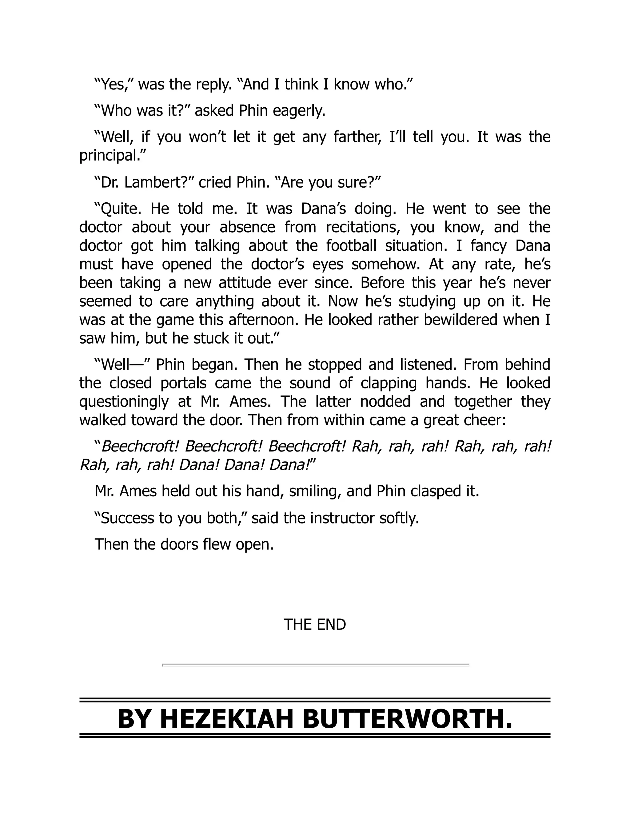 “Yes,” was the reply. “And I think I know who.”
“Who was it?” asked Phin eagerly.
“Well, if you won’t let it get any farther, I’ll tell you. It was the
principal.”
“Dr. Lambert?” cried Phin. “Are you sure?”
“Quite. He told me. It was Dana’s doing. He went to see the
doctor about your absence from recitations, you know, and the
doctor got him talking about the football situation. I fancy Dana
must have opened the doctor’s eyes somehow. At any rate, he’s
been taking a new attitude ever since. Before this year he’s never
seemed to care anything about it. Now he’s studying up on it. He
was at the game this afternoon. He looked rather bewildered when I
saw him, but he stuck it out.”
“Well—” Phin began. Then he stopped and listened. From behind
the closed portals came the sound of clapping hands. He looked
questioningly at Mr. Ames. The latter nodded and together they
walked toward the door. Then from within came a great cheer:
“Beechcroft! Beechcroft! Beechcroft! Rah, rah, rah! Rah, rah, rah!
Rah, rah, rah! Dana! Dana! Dana!”
Mr. Ames held out his hand, smiling, and Phin clasped it.
“Success to you both,” said the instructor softly.
Then the doors flew open.
THE END
BY HEZEKIAH BUTTERWORTH.
 
