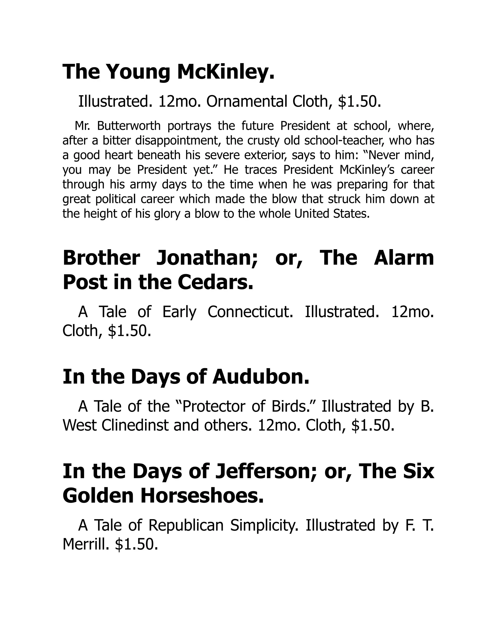 The Young McKinley.
Illustrated. 12mo. Ornamental Cloth, $1.50.
Mr. Butterworth portrays the future President at school, where,
after a bitter disappointment, the crusty old school-teacher, who has
a good heart beneath his severe exterior, says to him: “Never mind,
you may be President yet.” He traces President McKinley’s career
through his army days to the time when he was preparing for that
great political career which made the blow that struck him down at
the height of his glory a blow to the whole United States.
Brother Jonathan; or, The Alarm
Post in the Cedars.
A Tale of Early Connecticut. Illustrated. 12mo.
Cloth, $1.50.
In the Days of Audubon.
A Tale of the “Protector of Birds.” Illustrated by B.
West Clinedinst and others. 12mo. Cloth, $1.50.
In the Days of Jefferson; or, The Six
Golden Horseshoes.
A Tale of Republican Simplicity. Illustrated by F. T.
Merrill. $1.50.
 