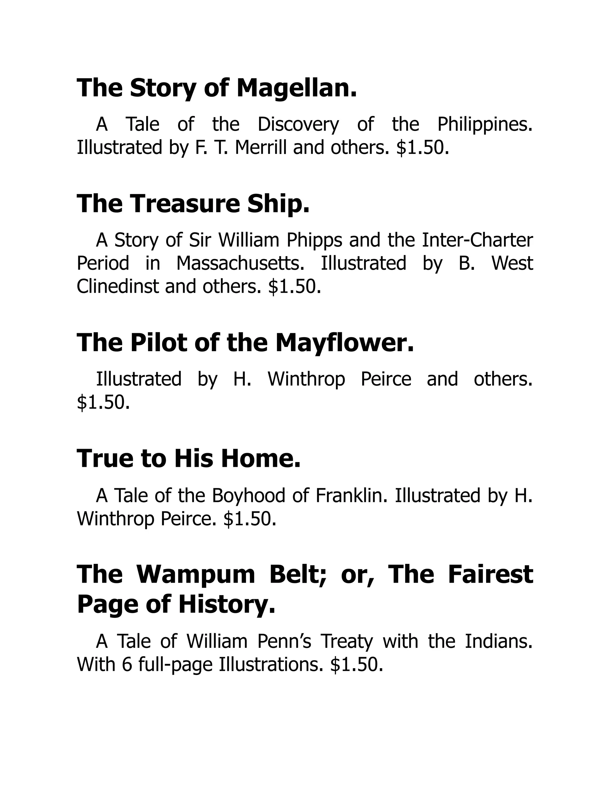 The Story of Magellan.
A Tale of the Discovery of the Philippines.
Illustrated by F. T. Merrill and others. $1.50.
The Treasure Ship.
A Story of Sir William Phipps and the Inter-Charter
Period in Massachusetts. Illustrated by B. West
Clinedinst and others. $1.50.
The Pilot of the Mayflower.
Illustrated by H. Winthrop Peirce and others.
$1.50.
True to His Home.
A Tale of the Boyhood of Franklin. Illustrated by H.
Winthrop Peirce. $1.50.
The Wampum Belt; or, The Fairest
Page of History.
A Tale of William Penn’s Treaty with the Indians.
With 6 full-page Illustrations. $1.50.
 