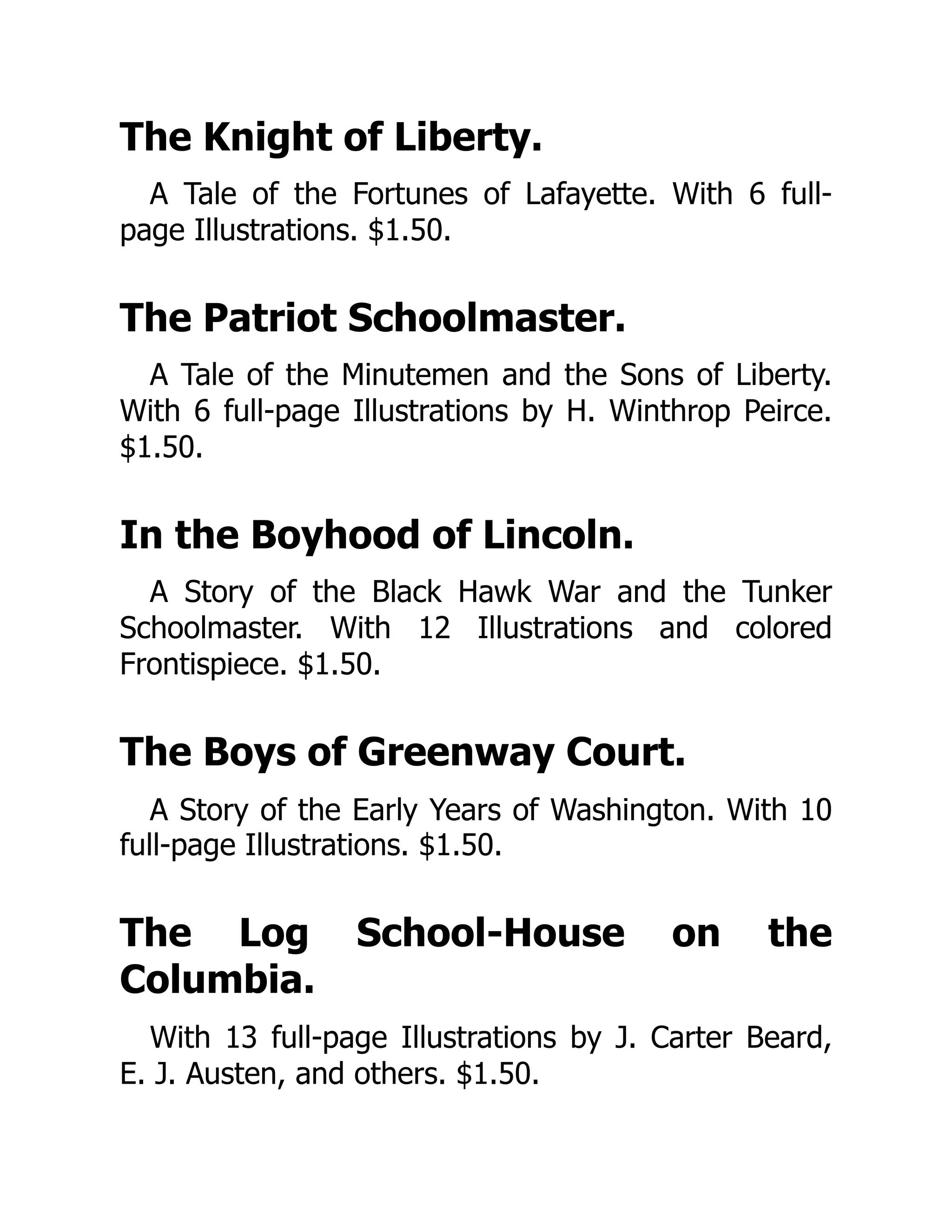 The Knight of Liberty.
A Tale of the Fortunes of Lafayette. With 6 full-
page Illustrations. $1.50.
The Patriot Schoolmaster.
A Tale of the Minutemen and the Sons of Liberty.
With 6 full-page Illustrations by H. Winthrop Peirce.
$1.50.
In the Boyhood of Lincoln.
A Story of the Black Hawk War and the Tunker
Schoolmaster. With 12 Illustrations and colored
Frontispiece. $1.50.
The Boys of Greenway Court.
A Story of the Early Years of Washington. With 10
full-page Illustrations. $1.50.
The Log School-House on the
Columbia.
With 13 full-page Illustrations by J. Carter Beard,
E. J. Austen, and others. $1.50.
 
