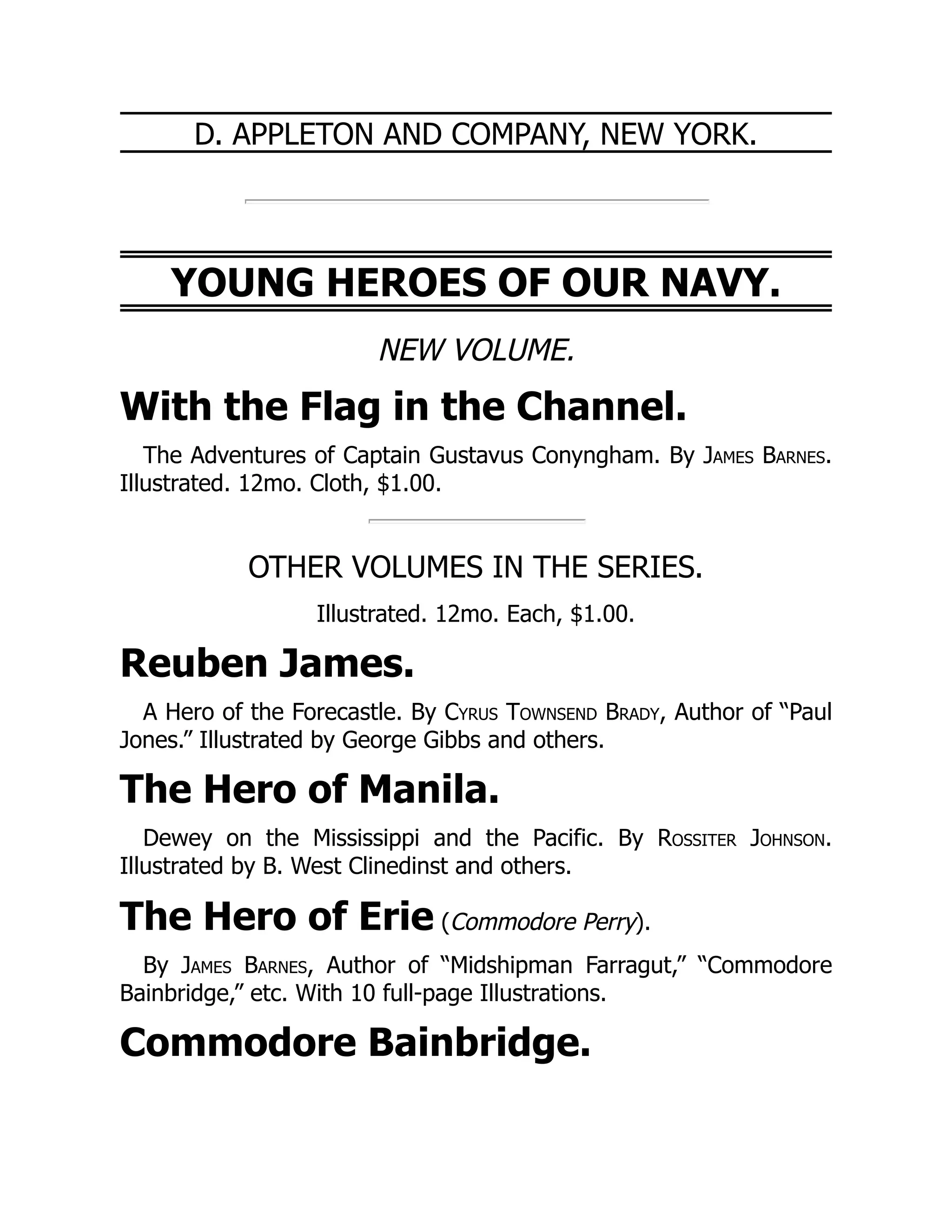D. APPLETON AND COMPANY, NEW YORK.
YOUNG HEROES OF OUR NAVY.
NEW VOLUME.
With the Flag in the Channel.
The Adventures of Captain Gustavus Conyngham. By James Barnes.
Illustrated. 12mo. Cloth, $1.00.
OTHER VOLUMES IN THE SERIES.
Illustrated. 12mo. Each, $1.00.
Reuben James.
A Hero of the Forecastle. By Cyrus Townsend Brady, Author of “Paul
Jones.” Illustrated by George Gibbs and others.
The Hero of Manila.
Dewey on the Mississippi and the Pacific. By Rossiter Johnson.
Illustrated by B. West Clinedinst and others.
The Hero of Erie (Commodore Perry).
By James Barnes, Author of “Midshipman Farragut,” “Commodore
Bainbridge,” etc. With 10 full-page Illustrations.
Commodore Bainbridge.
 