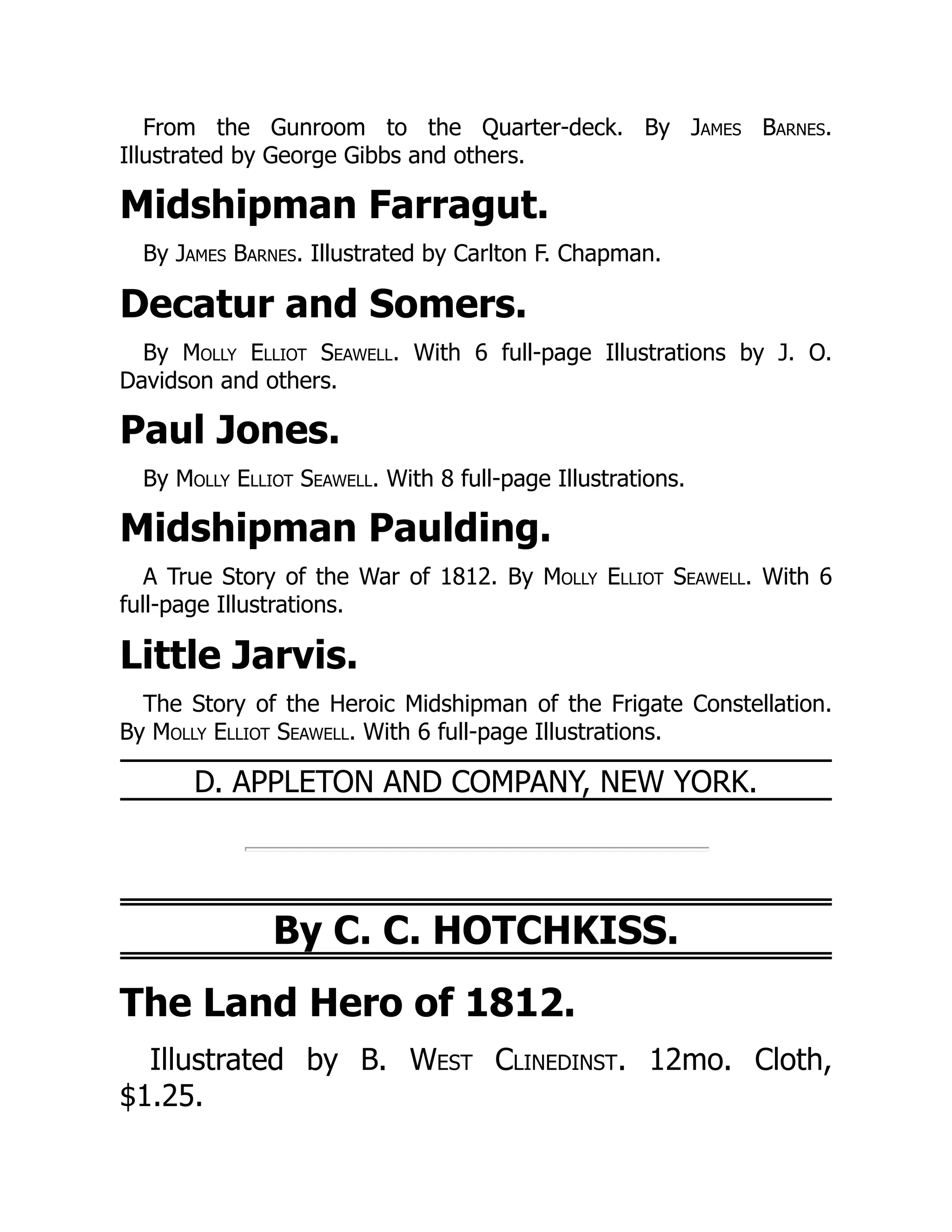 From the Gunroom to the Quarter-deck. By James Barnes.
Illustrated by George Gibbs and others.
Midshipman Farragut.
By James Barnes. Illustrated by Carlton F. Chapman.
Decatur and Somers.
By Molly Elliot Seawell. With 6 full-page Illustrations by J. O.
Davidson and others.
Paul Jones.
By Molly Elliot Seawell. With 8 full-page Illustrations.
Midshipman Paulding.
A True Story of the War of 1812. By Molly Elliot Seawell. With 6
full-page Illustrations.
Little Jarvis.
The Story of the Heroic Midshipman of the Frigate Constellation.
By Molly Elliot Seawell. With 6 full-page Illustrations.
D. APPLETON AND COMPANY, NEW YORK.
By C. C. HOTCHKISS.
The Land Hero of 1812.
Illustrated by B. West Clinedinst. 12mo. Cloth,
$1.25.
 