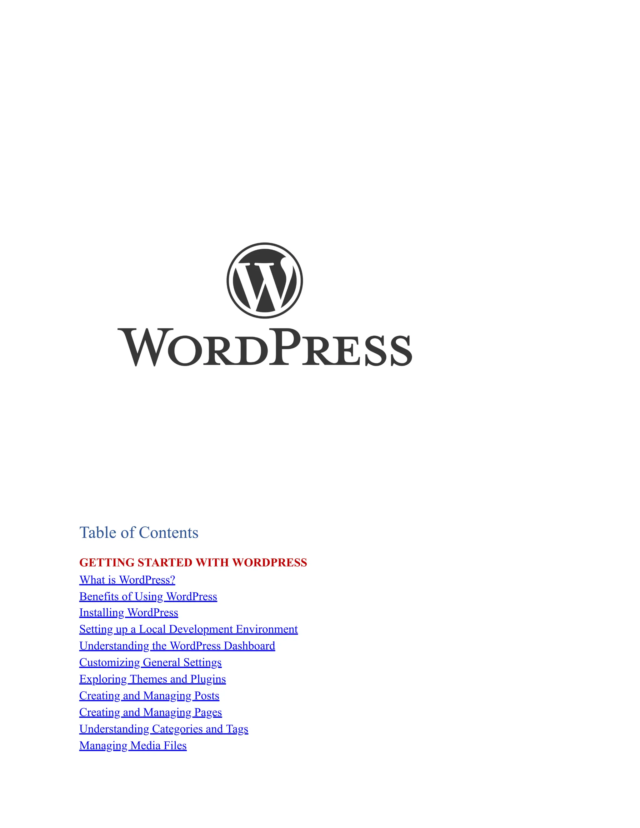 Table of Contents
GETTING STARTED WITH WORDPRESS
What is WordPress?
Benefits of Using WordPress
Installing WordPress
Setting up a Local Development Environment
Understanding the WordPress Dashboard
Customizing General Settings
Exploring Themes and Plugins
Creating and Managing Posts
Creating and Managing Pages
Understanding Categories and Tags
Managing Media Files
 