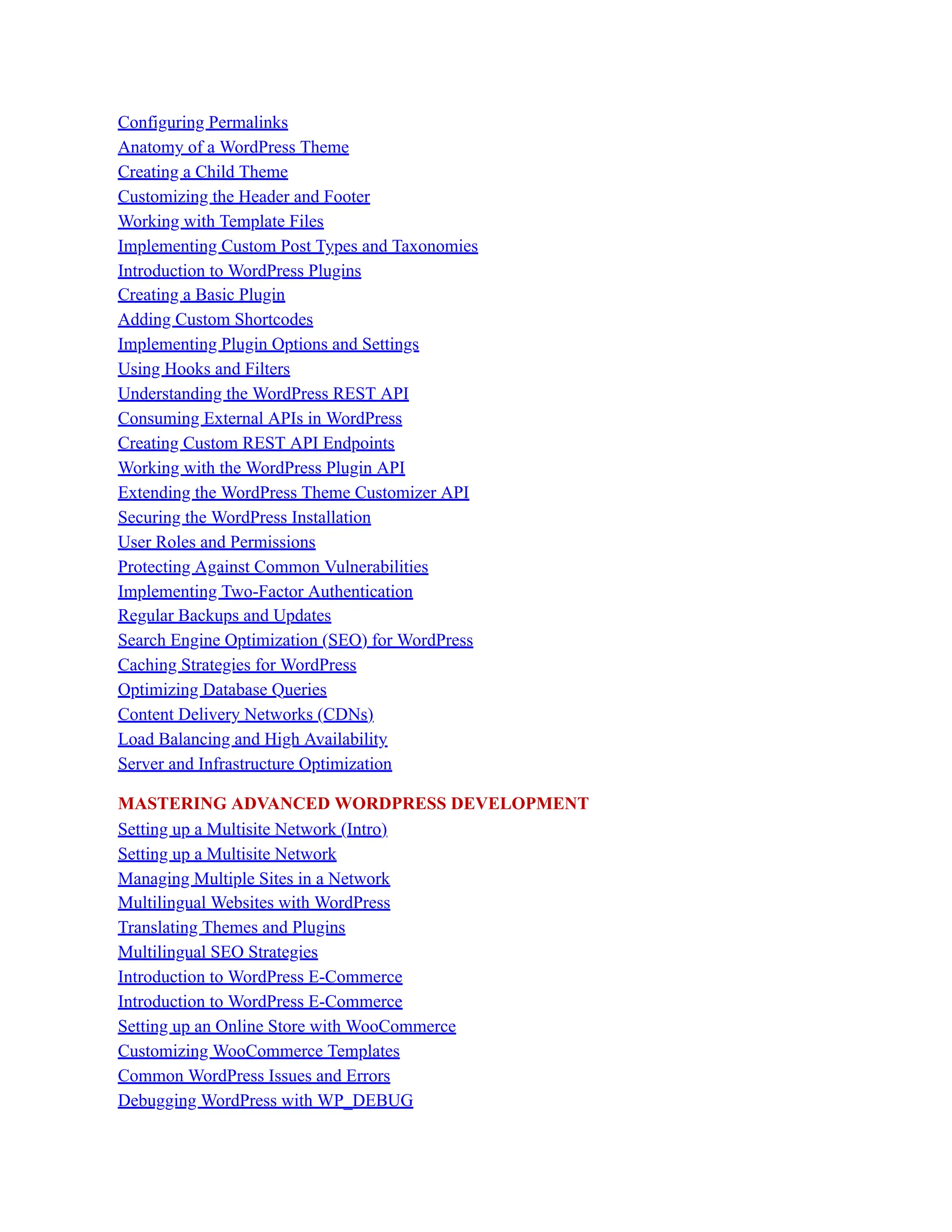 Configuring Permalinks
Anatomy of a WordPress Theme
Creating a Child Theme
Customizing the Header and Footer
Working with Template Files
Implementing Custom Post Types and Taxonomies
Introduction to WordPress Plugins
Creating a Basic Plugin
Adding Custom Shortcodes
Implementing Plugin Options and Settings
Using Hooks and Filters
Understanding the WordPress REST API
Consuming External APIs in WordPress
Creating Custom REST API Endpoints
Working with the WordPress Plugin API
Extending the WordPress Theme Customizer API
Securing the WordPress Installation
User Roles and Permissions
Protecting Against Common Vulnerabilities
Implementing Two-Factor Authentication
Regular Backups and Updates
Search Engine Optimization (SEO) for WordPress
Caching Strategies for WordPress
Optimizing Database Queries
Content Delivery Networks (CDNs)
Load Balancing and High Availability
Server and Infrastructure Optimization
MASTERING ADVANCED WORDPRESS DEVELOPMENT
Setting up a Multisite Network (Intro)
Setting up a Multisite Network
Managing Multiple Sites in a Network
Multilingual Websites with WordPress
Translating Themes and Plugins
Multilingual SEO Strategies
Introduction to WordPress E-Commerce
Introduction to WordPress E-Commerce
Setting up an Online Store with WooCommerce
Customizing WooCommerce Templates
Common WordPress Issues and Errors
Debugging WordPress with WP_DEBUG
 