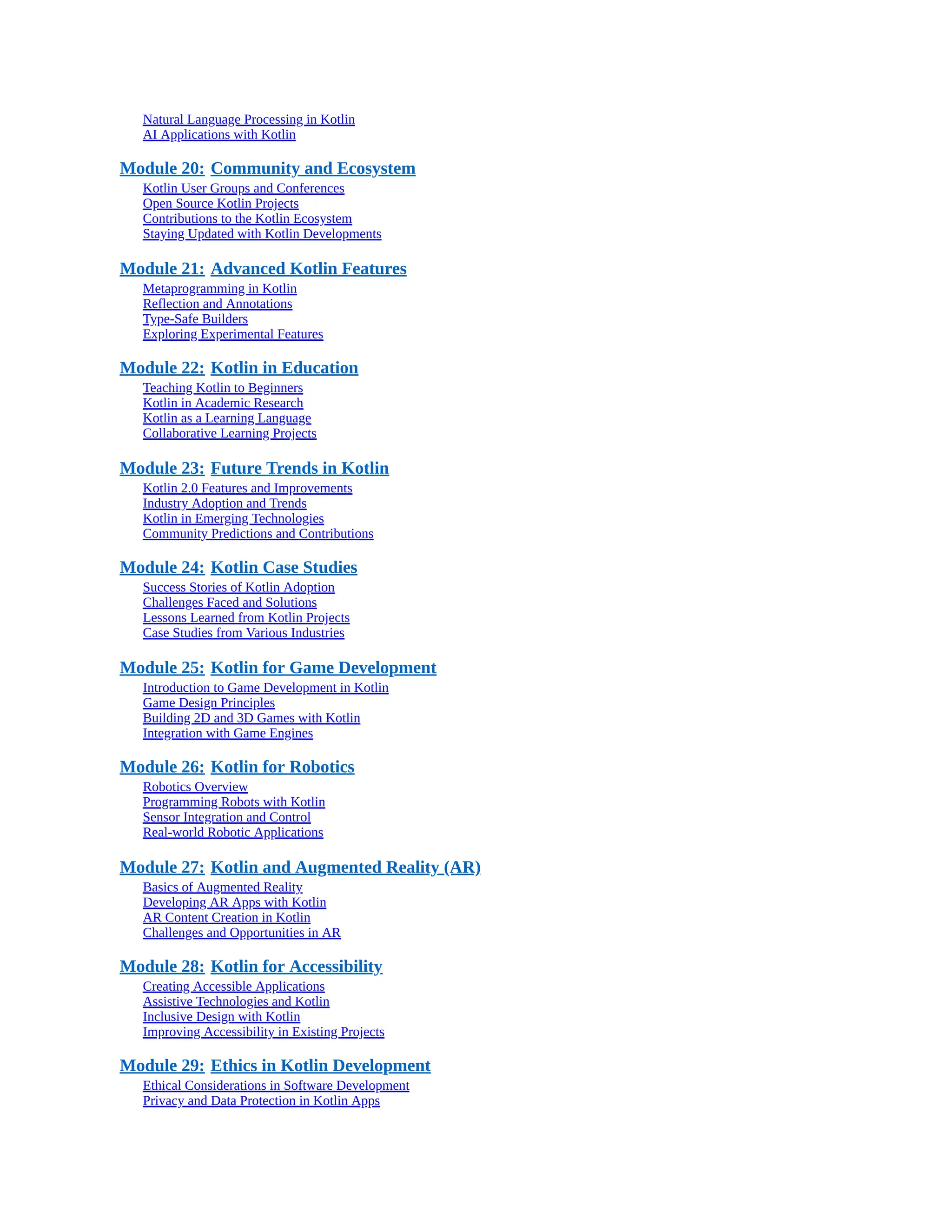 Natural Language Processing in Kotlin AI Applications with Kotlin Module 20: Community and Ecosystem Kotlin User Groups and Conferences Open Source Kotlin Projects Contributions to the Kotlin Ecosystem Staying Updated with Kotlin Developments Module 21: Advanced Kotlin Features Metaprogramming in Kotlin Reflection and Annotations Type-Safe Builders Exploring Experimental Features Module 22: Kotlin in Education Teaching Kotlin to Beginners Kotlin in Academic Research Kotlin as a Learning Language Collaborative Learning Projects Module 23: Future Trends in Kotlin Kotlin 2.0 Features and Improvements Industry Adoption and Trends Kotlin in Emerging Technologies Community Predictions and Contributions Module 24: Kotlin Case Studies Success Stories of Kotlin Adoption Challenges Faced and Solutions Lessons Learned from Kotlin Projects Case Studies from Various Industries Module 25: Kotlin for Game Development Introduction to Game Development in Kotlin Game Design Principles Building 2D and 3D Games with Kotlin Integration with Game Engines Module 26: Kotlin for Robotics Robotics Overview Programming Robots with Kotlin Sensor Integration and Control Real-world Robotic Applications Module 27: Kotlin and Augmented Reality (AR) Basics of Augmented Reality Developing AR Apps with Kotlin AR Content Creation in Kotlin Challenges and Opportunities in AR Module 28: Kotlin for Accessibility Creating Accessible Applications Assistive Technologies and Kotlin Inclusive Design with Kotlin Improving Accessibility in Existing Projects Module 29: Ethics in Kotlin Development Ethical Considerations in Software Development Privacy and Data Protection in Kotlin Apps 