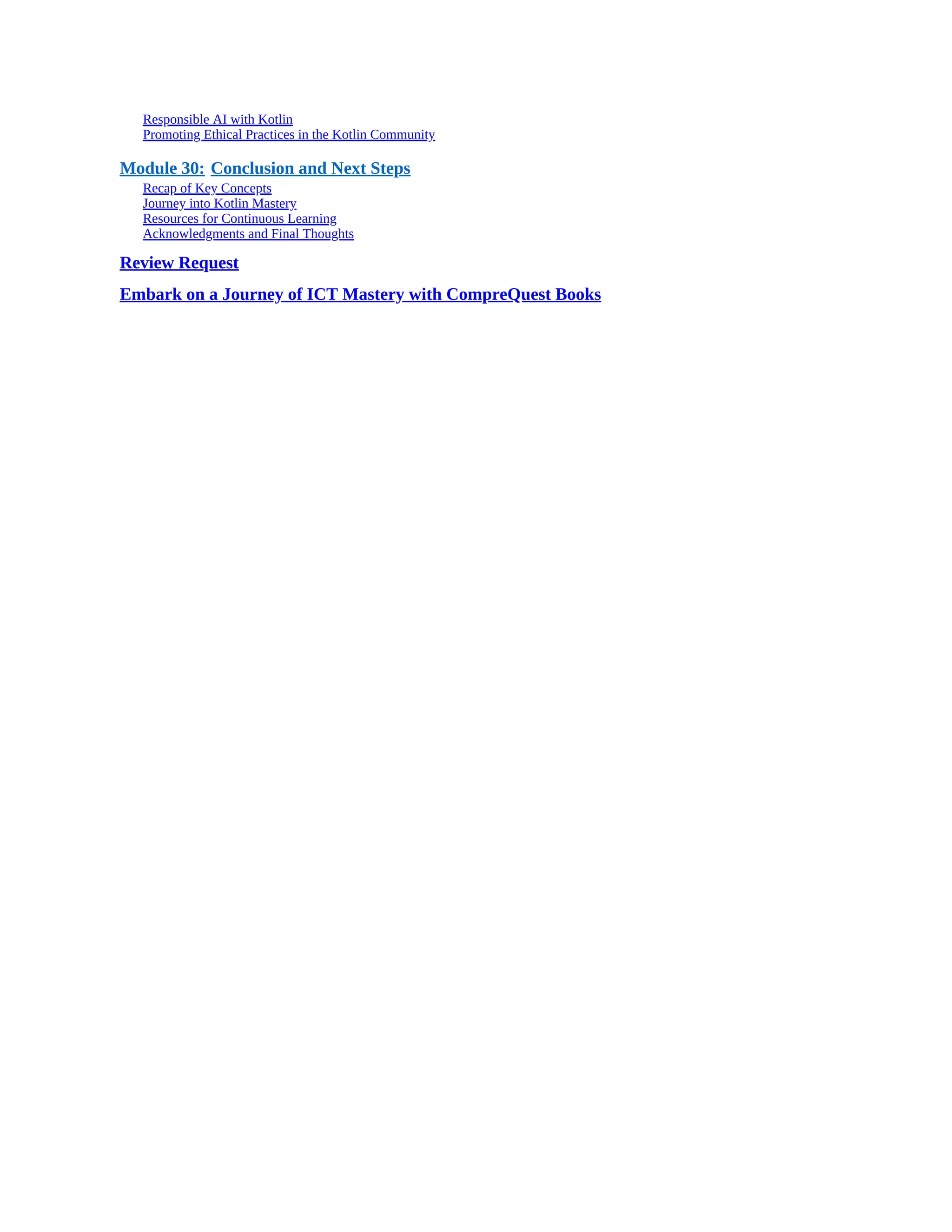 Responsible AI with Kotlin Promoting Ethical Practices in the Kotlin Community Module 30: Conclusion and Next Steps Recap of Key Concepts Journey into Kotlin Mastery Resources for Continuous Learning Acknowledgments and Final Thoughts Review Request Embark on a Journey of ICT Mastery with CompreQuest Books 