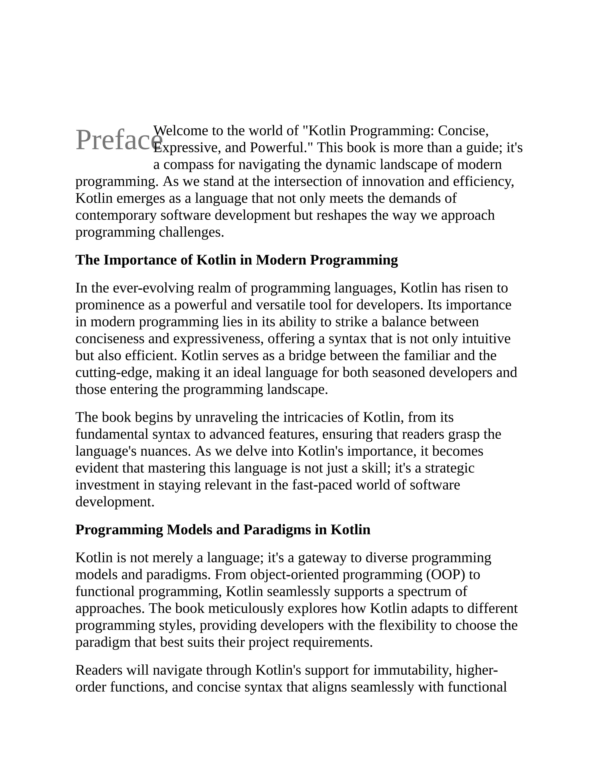 Preface Welcome to the world of "Kotlin Programming: Concise, Expressive, and Powerful." This book is more than a guide; it's a compass for navigating the dynamic landscape of modern programming. As we stand at the intersection of innovation and efficiency, Kotlin emerges as a language that not only meets the demands of contemporary software development but reshapes the way we approach programming challenges. The Importance of Kotlin in Modern Programming In the ever-evolving realm of programming languages, Kotlin has risen to prominence as a powerful and versatile tool for developers. Its importance in modern programming lies in its ability to strike a balance between conciseness and expressiveness, offering a syntax that is not only intuitive but also efficient. Kotlin serves as a bridge between the familiar and the cutting-edge, making it an ideal language for both seasoned developers and those entering the programming landscape. The book begins by unraveling the intricacies of Kotlin, from its fundamental syntax to advanced features, ensuring that readers grasp the language's nuances. As we delve into Kotlin's importance, it becomes evident that mastering this language is not just a skill; it's a strategic investment in staying relevant in the fast-paced world of software development. Programming Models and Paradigms in Kotlin Kotlin is not merely a language; it's a gateway to diverse programming models and paradigms. From object-oriented programming (OOP) to functional programming, Kotlin seamlessly supports a spectrum of approaches. The book meticulously explores how Kotlin adapts to different programming styles, providing developers with the flexibility to choose the paradigm that best suits their project requirements. Readers will navigate through Kotlin's support for immutability, higher- order functions, and concise syntax that aligns seamlessly with functional 