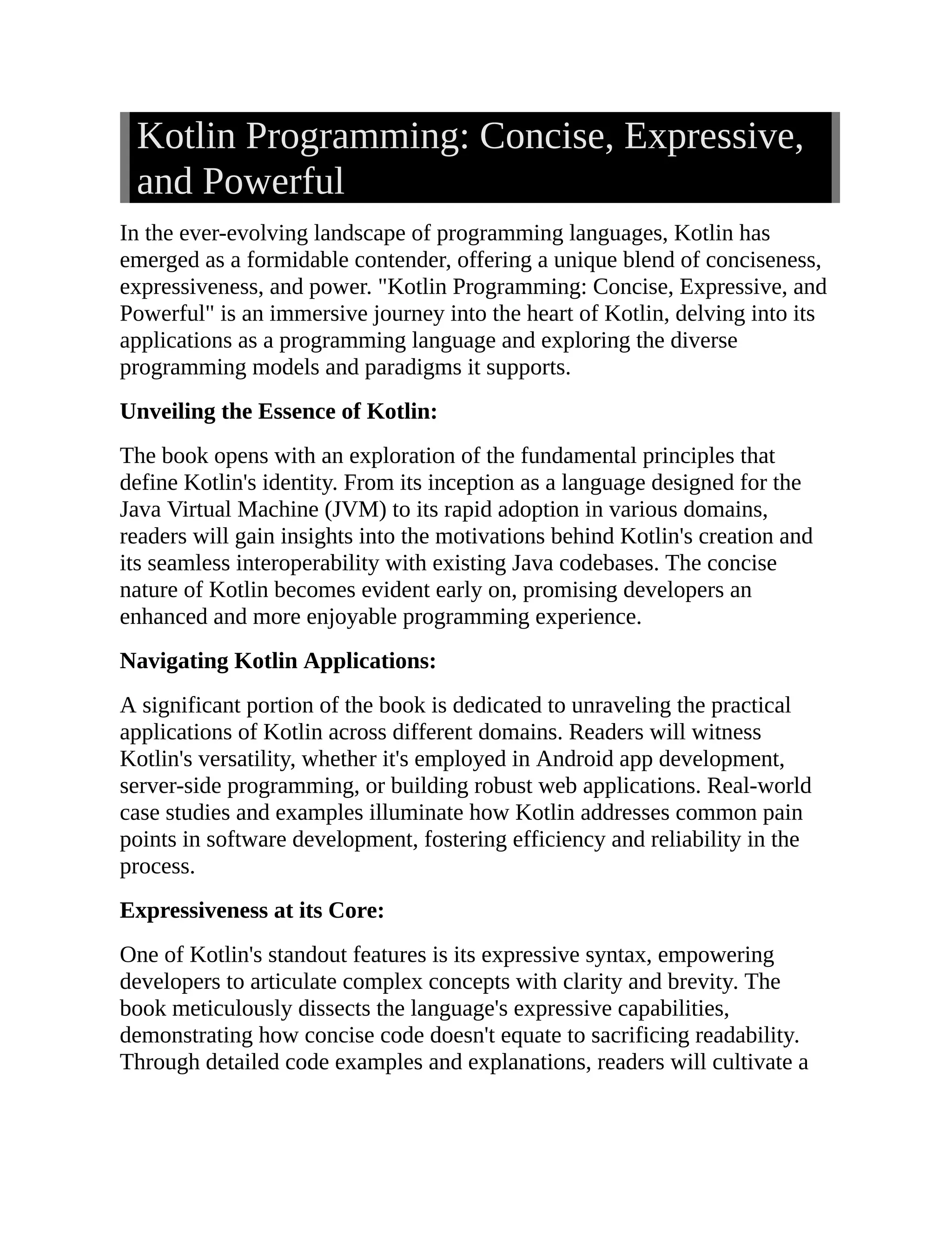 Kotlin Programming: Concise, Expressive, and Powerful In the ever-evolving landscape of programming languages, Kotlin has emerged as a formidable contender, offering a unique blend of conciseness, expressiveness, and power. "Kotlin Programming: Concise, Expressive, and Powerful" is an immersive journey into the heart of Kotlin, delving into its applications as a programming language and exploring the diverse programming models and paradigms it supports. Unveiling the Essence of Kotlin: The book opens with an exploration of the fundamental principles that define Kotlin's identity. From its inception as a language designed for the Java Virtual Machine (JVM) to its rapid adoption in various domains, readers will gain insights into the motivations behind Kotlin's creation and its seamless interoperability with existing Java codebases. The concise nature of Kotlin becomes evident early on, promising developers an enhanced and more enjoyable programming experience. Navigating Kotlin Applications: A significant portion of the book is dedicated to unraveling the practical applications of Kotlin across different domains. Readers will witness Kotlin's versatility, whether it's employed in Android app development, server-side programming, or building robust web applications. Real-world case studies and examples illuminate how Kotlin addresses common pain points in software development, fostering efficiency and reliability in the process. Expressiveness at its Core: One of Kotlin's standout features is its expressive syntax, empowering developers to articulate complex concepts with clarity and brevity. The book meticulously dissects the language's expressive capabilities, demonstrating how concise code doesn't equate to sacrificing readability. Through detailed code examples and explanations, readers will cultivate a 