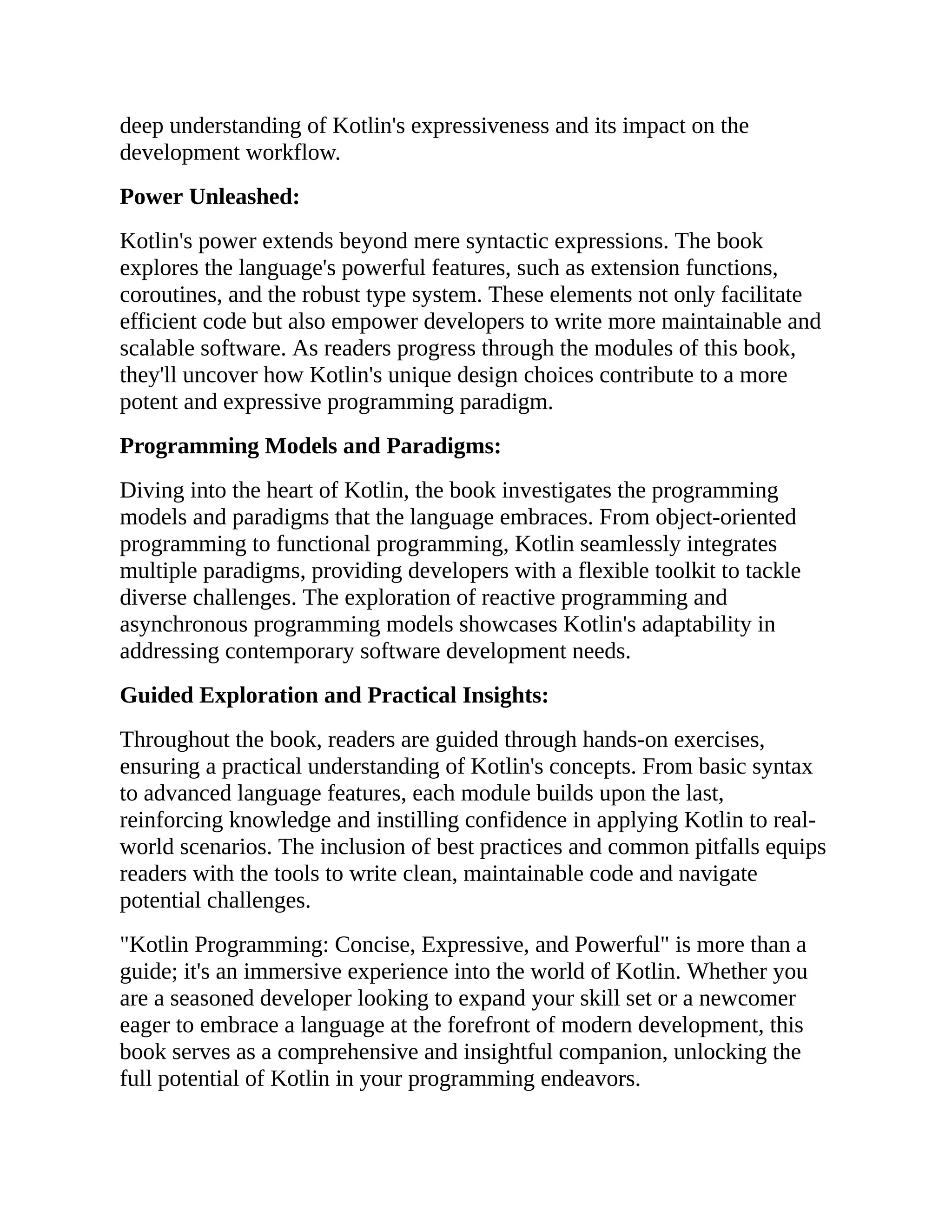 deep understanding of Kotlin's expressiveness and its impact on the development workflow. Power Unleashed: Kotlin's power extends beyond mere syntactic expressions. The book explores the language's powerful features, such as extension functions, coroutines, and the robust type system. These elements not only facilitate efficient code but also empower developers to write more maintainable and scalable software. As readers progress through the modules of this book, they'll uncover how Kotlin's unique design choices contribute to a more potent and expressive programming paradigm. Programming Models and Paradigms: Diving into the heart of Kotlin, the book investigates the programming models and paradigms that the language embraces. From object-oriented programming to functional programming, Kotlin seamlessly integrates multiple paradigms, providing developers with a flexible toolkit to tackle diverse challenges. The exploration of reactive programming and asynchronous programming models showcases Kotlin's adaptability in addressing contemporary software development needs. Guided Exploration and Practical Insights: Throughout the book, readers are guided through hands-on exercises, ensuring a practical understanding of Kotlin's concepts. From basic syntax to advanced language features, each module builds upon the last, reinforcing knowledge and instilling confidence in applying Kotlin to real- world scenarios. The inclusion of best practices and common pitfalls equips readers with the tools to write clean, maintainable code and navigate potential challenges. "Kotlin Programming: Concise, Expressive, and Powerful" is more than a guide; it's an immersive experience into the world of Kotlin. Whether you are a seasoned developer looking to expand your skill set or a newcomer eager to embrace a language at the forefront of modern development, this book serves as a comprehensive and insightful companion, unlocking the full potential of Kotlin in your programming endeavors. 