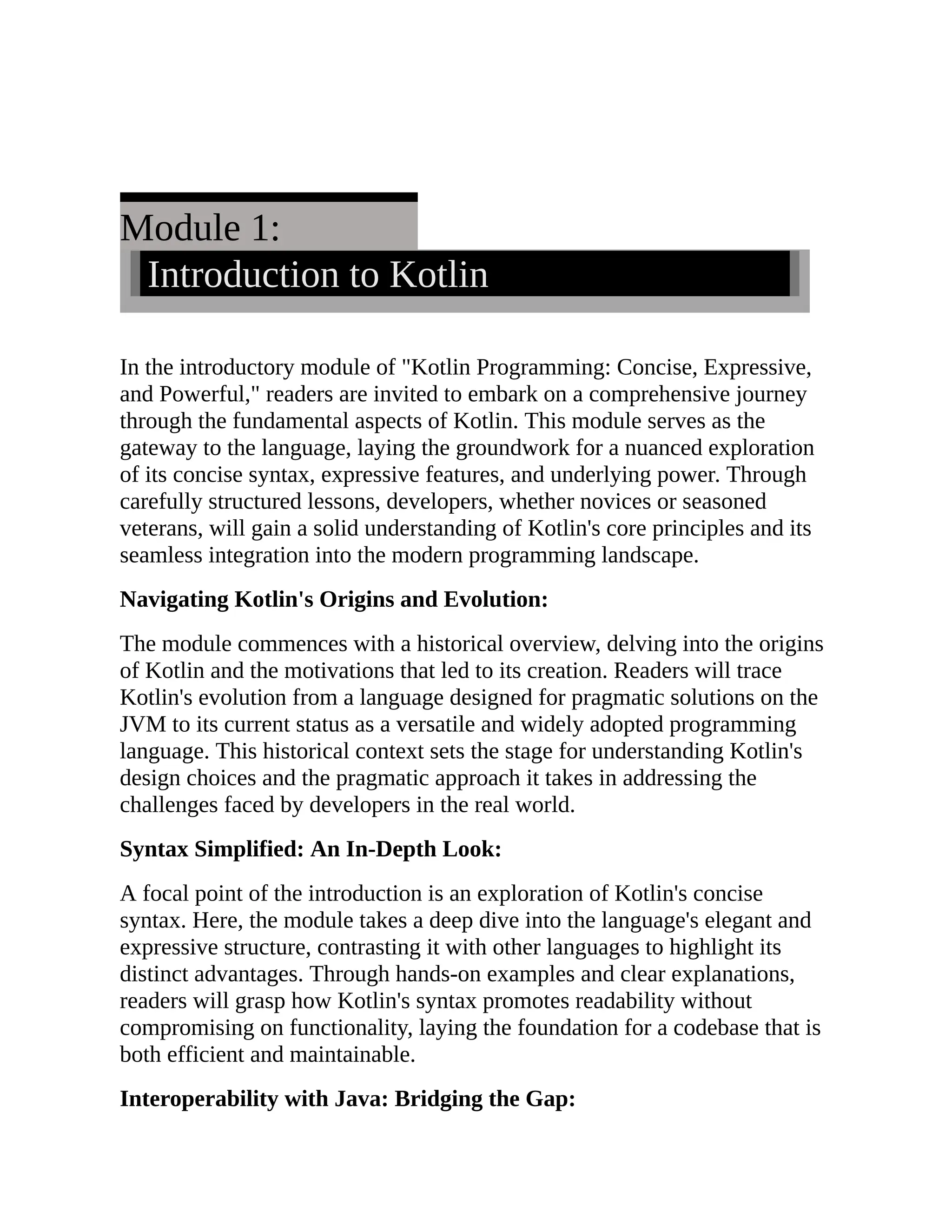 Module 1: Introduction to Kotlin In the introductory module of "Kotlin Programming: Concise, Expressive, and Powerful," readers are invited to embark on a comprehensive journey through the fundamental aspects of Kotlin. This module serves as the gateway to the language, laying the groundwork for a nuanced exploration of its concise syntax, expressive features, and underlying power. Through carefully structured lessons, developers, whether novices or seasoned veterans, will gain a solid understanding of Kotlin's core principles and its seamless integration into the modern programming landscape. Navigating Kotlin's Origins and Evolution: The module commences with a historical overview, delving into the origins of Kotlin and the motivations that led to its creation. Readers will trace Kotlin's evolution from a language designed for pragmatic solutions on the JVM to its current status as a versatile and widely adopted programming language. This historical context sets the stage for understanding Kotlin's design choices and the pragmatic approach it takes in addressing the challenges faced by developers in the real world. Syntax Simplified: An In-Depth Look: A focal point of the introduction is an exploration of Kotlin's concise syntax. Here, the module takes a deep dive into the language's elegant and expressive structure, contrasting it with other languages to highlight its distinct advantages. Through hands-on examples and clear explanations, readers will grasp how Kotlin's syntax promotes readability without compromising on functionality, laying the foundation for a codebase that is both efficient and maintainable. Interoperability with Java: Bridging the Gap: 