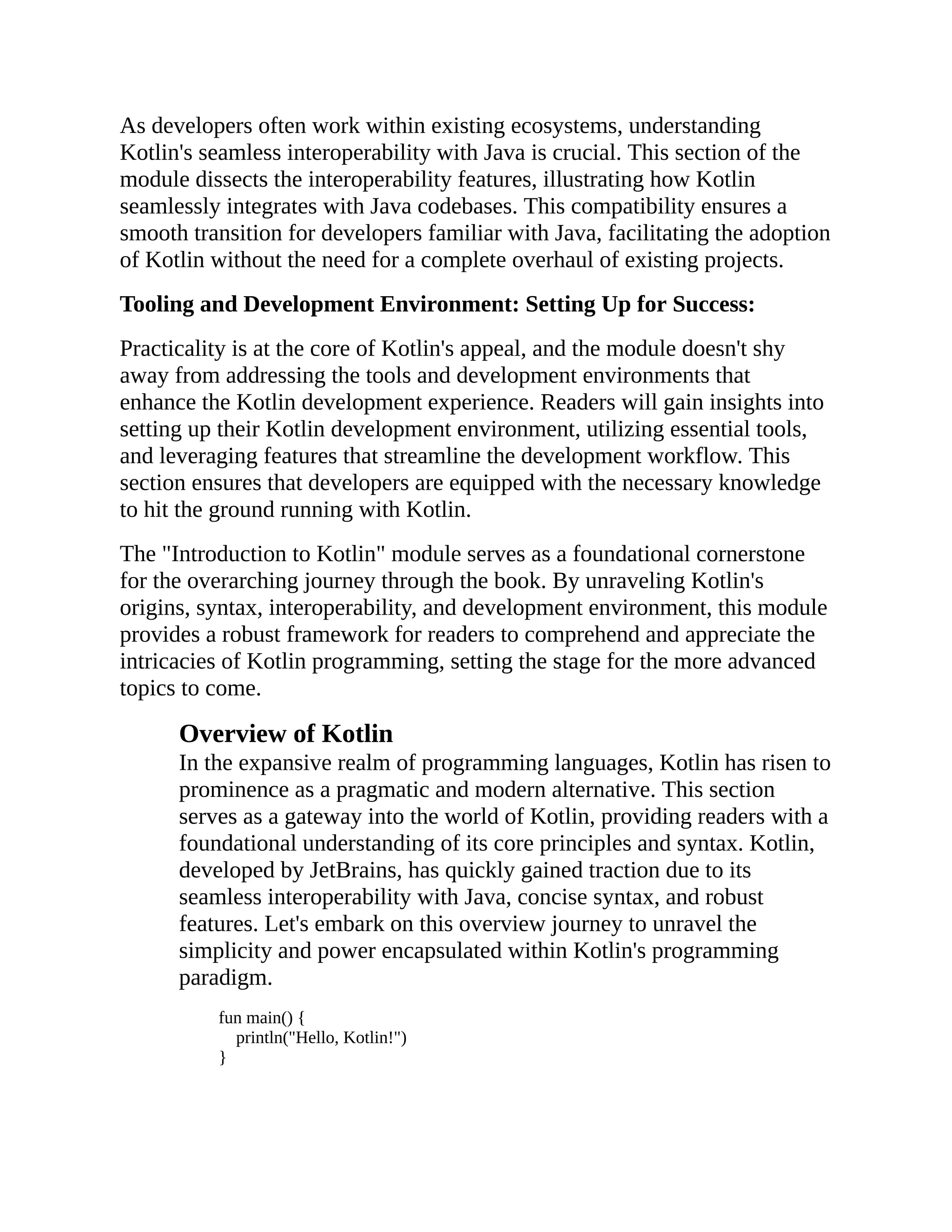As developers often work within existing ecosystems, understanding Kotlin's seamless interoperability with Java is crucial. This section of the module dissects the interoperability features, illustrating how Kotlin seamlessly integrates with Java codebases. This compatibility ensures a smooth transition for developers familiar with Java, facilitating the adoption of Kotlin without the need for a complete overhaul of existing projects. Tooling and Development Environment: Setting Up for Success: Practicality is at the core of Kotlin's appeal, and the module doesn't shy away from addressing the tools and development environments that enhance the Kotlin development experience. Readers will gain insights into setting up their Kotlin development environment, utilizing essential tools, and leveraging features that streamline the development workflow. This section ensures that developers are equipped with the necessary knowledge to hit the ground running with Kotlin. The "Introduction to Kotlin" module serves as a foundational cornerstone for the overarching journey through the book. By unraveling Kotlin's origins, syntax, interoperability, and development environment, this module provides a robust framework for readers to comprehend and appreciate the intricacies of Kotlin programming, setting the stage for the more advanced topics to come. Overview of Kotlin In the expansive realm of programming languages, Kotlin has risen to prominence as a pragmatic and modern alternative. This section serves as a gateway into the world of Kotlin, providing readers with a foundational understanding of its core principles and syntax. Kotlin, developed by JetBrains, has quickly gained traction due to its seamless interoperability with Java, concise syntax, and robust features. Let's embark on this overview journey to unravel the simplicity and power encapsulated within Kotlin's programming paradigm. fun main() { println("Hello, Kotlin!") } 
