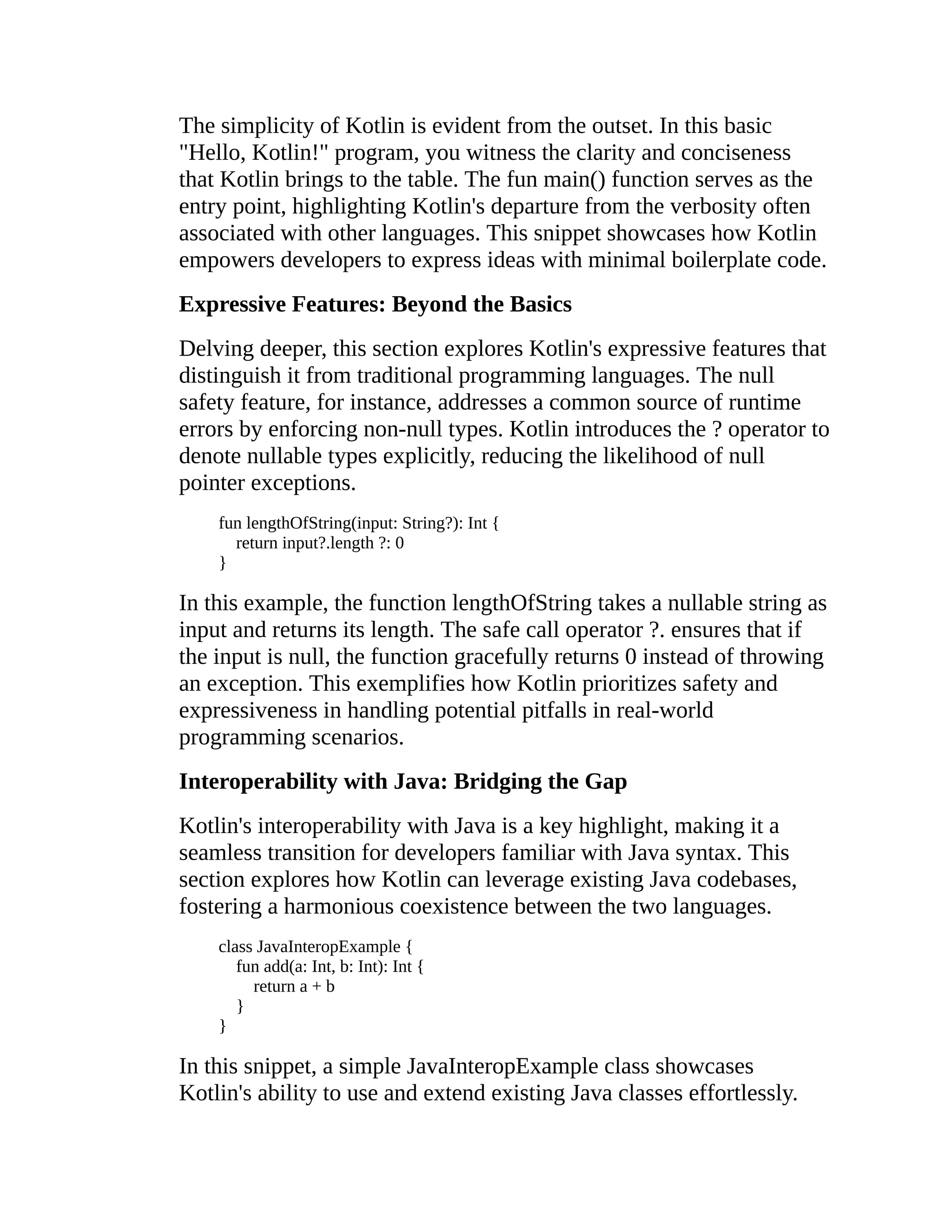The simplicity of Kotlin is evident from the outset. In this basic "Hello, Kotlin!" program, you witness the clarity and conciseness that Kotlin brings to the table. The fun main() function serves as the entry point, highlighting Kotlin's departure from the verbosity often associated with other languages. This snippet showcases how Kotlin empowers developers to express ideas with minimal boilerplate code. Expressive Features: Beyond the Basics Delving deeper, this section explores Kotlin's expressive features that distinguish it from traditional programming languages. The null safety feature, for instance, addresses a common source of runtime errors by enforcing non-null types. Kotlin introduces the ? operator to denote nullable types explicitly, reducing the likelihood of null pointer exceptions. fun lengthOfString(input: String?): Int { return input?.length ?: 0 } In this example, the function lengthOfString takes a nullable string as input and returns its length. The safe call operator ?. ensures that if the input is null, the function gracefully returns 0 instead of throwing an exception. This exemplifies how Kotlin prioritizes safety and expressiveness in handling potential pitfalls in real-world programming scenarios. Interoperability with Java: Bridging the Gap Kotlin's interoperability with Java is a key highlight, making it a seamless transition for developers familiar with Java syntax. This section explores how Kotlin can leverage existing Java codebases, fostering a harmonious coexistence between the two languages. class JavaInteropExample { fun add(a: Int, b: Int): Int { return a + b } } In this snippet, a simple JavaInteropExample class showcases Kotlin's ability to use and extend existing Java classes effortlessly. 