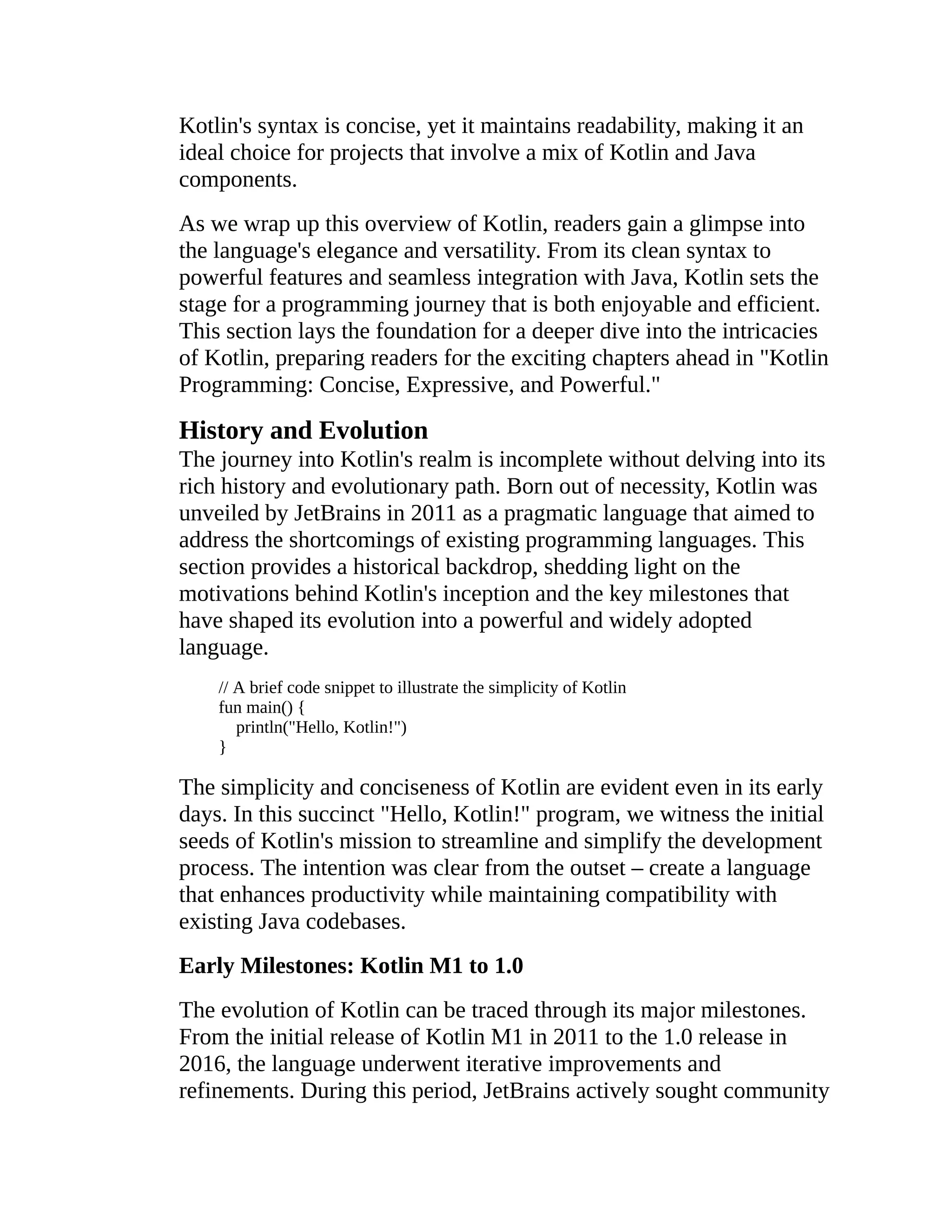 Kotlin's syntax is concise, yet it maintains readability, making it an ideal choice for projects that involve a mix of Kotlin and Java components. As we wrap up this overview of Kotlin, readers gain a glimpse into the language's elegance and versatility. From its clean syntax to powerful features and seamless integration with Java, Kotlin sets the stage for a programming journey that is both enjoyable and efficient. This section lays the foundation for a deeper dive into the intricacies of Kotlin, preparing readers for the exciting chapters ahead in "Kotlin Programming: Concise, Expressive, and Powerful." History and Evolution The journey into Kotlin's realm is incomplete without delving into its rich history and evolutionary path. Born out of necessity, Kotlin was unveiled by JetBrains in 2011 as a pragmatic language that aimed to address the shortcomings of existing programming languages. This section provides a historical backdrop, shedding light on the motivations behind Kotlin's inception and the key milestones that have shaped its evolution into a powerful and widely adopted language. // A brief code snippet to illustrate the simplicity of Kotlin fun main() { println("Hello, Kotlin!") } The simplicity and conciseness of Kotlin are evident even in its early days. In this succinct "Hello, Kotlin!" program, we witness the initial seeds of Kotlin's mission to streamline and simplify the development process. The intention was clear from the outset – create a language that enhances productivity while maintaining compatibility with existing Java codebases. Early Milestones: Kotlin M1 to 1.0 The evolution of Kotlin can be traced through its major milestones. From the initial release of Kotlin M1 in 2011 to the 1.0 release in 2016, the language underwent iterative improvements and refinements. During this period, JetBrains actively sought community 