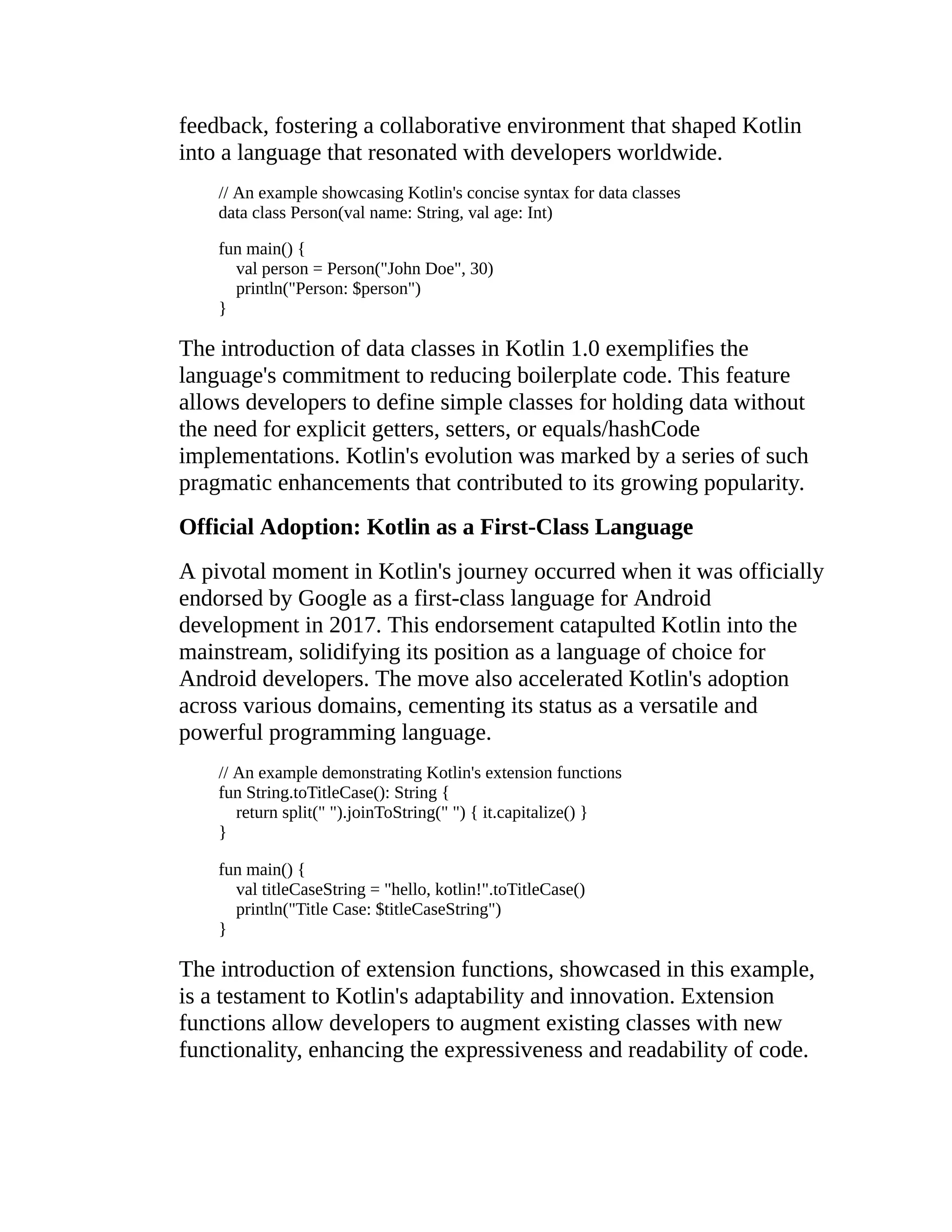 feedback, fostering a collaborative environment that shaped Kotlin into a language that resonated with developers worldwide. // An example showcasing Kotlin's concise syntax for data classes data class Person(val name: String, val age: Int) fun main() { val person = Person("John Doe", 30) println("Person: $person") } The introduction of data classes in Kotlin 1.0 exemplifies the language's commitment to reducing boilerplate code. This feature allows developers to define simple classes for holding data without the need for explicit getters, setters, or equals/hashCode implementations. Kotlin's evolution was marked by a series of such pragmatic enhancements that contributed to its growing popularity. Official Adoption: Kotlin as a First-Class Language A pivotal moment in Kotlin's journey occurred when it was officially endorsed by Google as a first-class language for Android development in 2017. This endorsement catapulted Kotlin into the mainstream, solidifying its position as a language of choice for Android developers. The move also accelerated Kotlin's adoption across various domains, cementing its status as a versatile and powerful programming language. // An example demonstrating Kotlin's extension functions fun String.toTitleCase(): String { return split(" ").joinToString(" ") { it.capitalize() } } fun main() { val titleCaseString = "hello, kotlin!".toTitleCase() println("Title Case: $titleCaseString") } The introduction of extension functions, showcased in this example, is a testament to Kotlin's adaptability and innovation. Extension functions allow developers to augment existing classes with new functionality, enhancing the expressiveness and readability of code. 