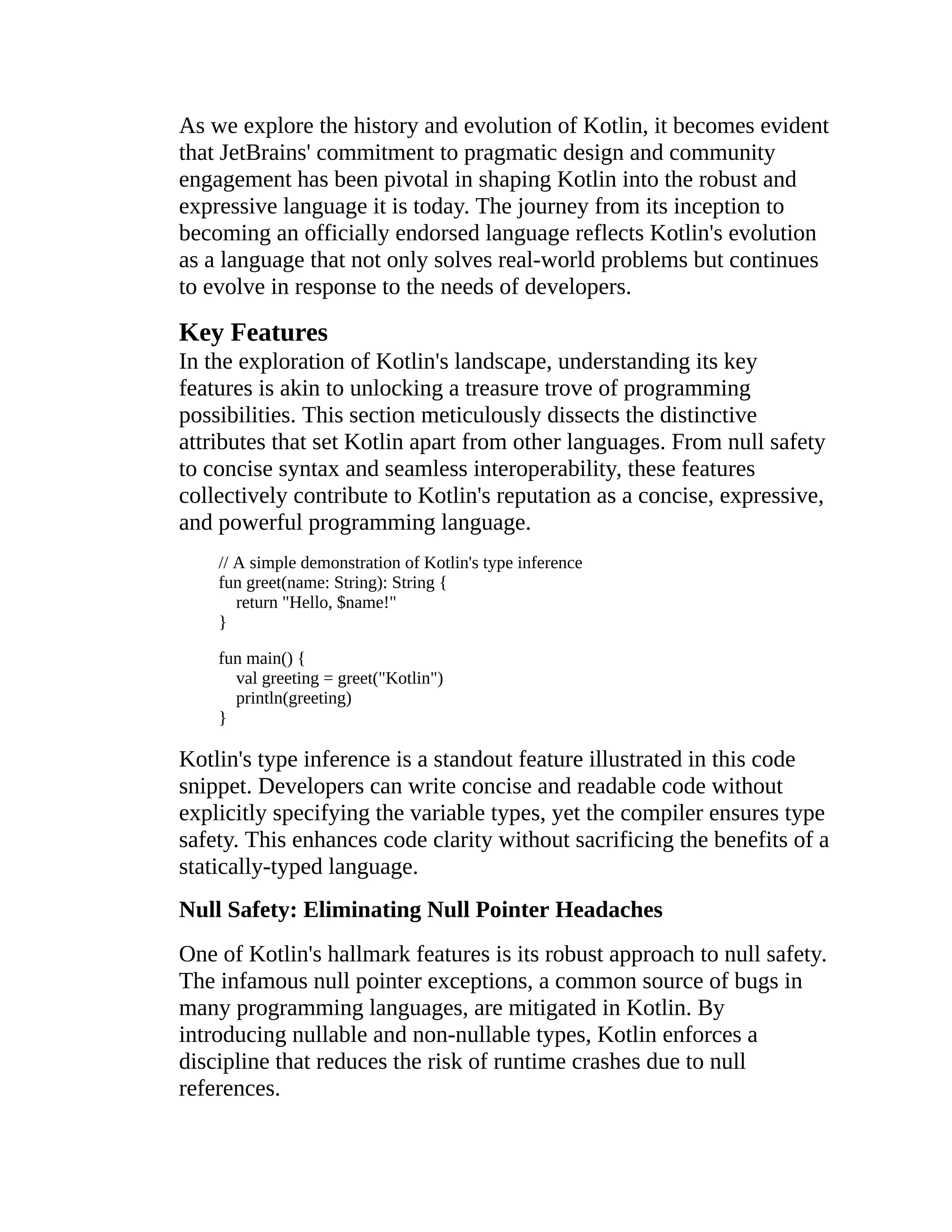As we explore the history and evolution of Kotlin, it becomes evident that JetBrains' commitment to pragmatic design and community engagement has been pivotal in shaping Kotlin into the robust and expressive language it is today. The journey from its inception to becoming an officially endorsed language reflects Kotlin's evolution as a language that not only solves real-world problems but continues to evolve in response to the needs of developers. Key Features In the exploration of Kotlin's landscape, understanding its key features is akin to unlocking a treasure trove of programming possibilities. This section meticulously dissects the distinctive attributes that set Kotlin apart from other languages. From null safety to concise syntax and seamless interoperability, these features collectively contribute to Kotlin's reputation as a concise, expressive, and powerful programming language. // A simple demonstration of Kotlin's type inference fun greet(name: String): String { return "Hello, $name!" } fun main() { val greeting = greet("Kotlin") println(greeting) } Kotlin's type inference is a standout feature illustrated in this code snippet. Developers can write concise and readable code without explicitly specifying the variable types, yet the compiler ensures type safety. This enhances code clarity without sacrificing the benefits of a statically-typed language. Null Safety: Eliminating Null Pointer Headaches One of Kotlin's hallmark features is its robust approach to null safety. The infamous null pointer exceptions, a common source of bugs in many programming languages, are mitigated in Kotlin. By introducing nullable and non-nullable types, Kotlin enforces a discipline that reduces the risk of runtime crashes due to null references. 