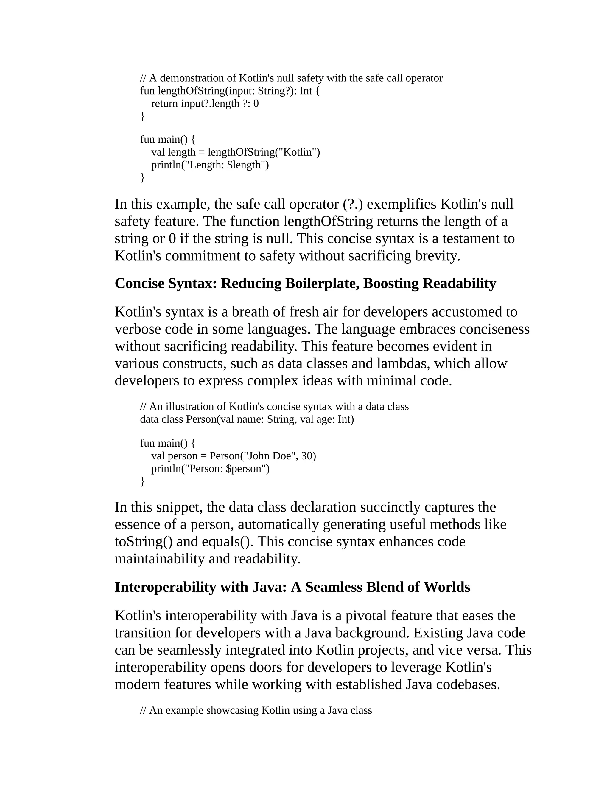 // A demonstration of Kotlin's null safety with the safe call operator fun lengthOfString(input: String?): Int { return input?.length ?: 0 } fun main() { val length = lengthOfString("Kotlin") println("Length: $length") } In this example, the safe call operator (?.) exemplifies Kotlin's null safety feature. The function lengthOfString returns the length of a string or 0 if the string is null. This concise syntax is a testament to Kotlin's commitment to safety without sacrificing brevity. Concise Syntax: Reducing Boilerplate, Boosting Readability Kotlin's syntax is a breath of fresh air for developers accustomed to verbose code in some languages. The language embraces conciseness without sacrificing readability. This feature becomes evident in various constructs, such as data classes and lambdas, which allow developers to express complex ideas with minimal code. // An illustration of Kotlin's concise syntax with a data class data class Person(val name: String, val age: Int) fun main() { val person = Person("John Doe", 30) println("Person: $person") } In this snippet, the data class declaration succinctly captures the essence of a person, automatically generating useful methods like toString() and equals(). This concise syntax enhances code maintainability and readability. Interoperability with Java: A Seamless Blend of Worlds Kotlin's interoperability with Java is a pivotal feature that eases the transition for developers with a Java background. Existing Java code can be seamlessly integrated into Kotlin projects, and vice versa. This interoperability opens doors for developers to leverage Kotlin's modern features while working with established Java codebases. // An example showcasing Kotlin using a Java class 