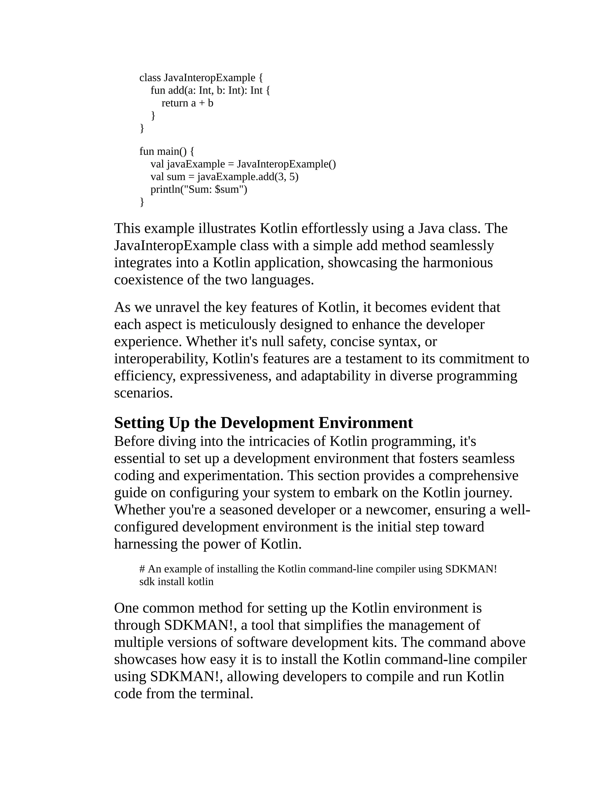 class JavaInteropExample { fun add(a: Int, b: Int): Int { return a + b } } fun main() { val javaExample = JavaInteropExample() val sum = javaExample.add(3, 5) println("Sum: $sum") } This example illustrates Kotlin effortlessly using a Java class. The JavaInteropExample class with a simple add method seamlessly integrates into a Kotlin application, showcasing the harmonious coexistence of the two languages. As we unravel the key features of Kotlin, it becomes evident that each aspect is meticulously designed to enhance the developer experience. Whether it's null safety, concise syntax, or interoperability, Kotlin's features are a testament to its commitment to efficiency, expressiveness, and adaptability in diverse programming scenarios. Setting Up the Development Environment Before diving into the intricacies of Kotlin programming, it's essential to set up a development environment that fosters seamless coding and experimentation. This section provides a comprehensive guide on configuring your system to embark on the Kotlin journey. Whether you're a seasoned developer or a newcomer, ensuring a well- configured development environment is the initial step toward harnessing the power of Kotlin. # An example of installing the Kotlin command-line compiler using SDKMAN! sdk install kotlin One common method for setting up the Kotlin environment is through SDKMAN!, a tool that simplifies the management of multiple versions of software development kits. The command above showcases how easy it is to install the Kotlin command-line compiler using SDKMAN!, allowing developers to compile and run Kotlin code from the terminal. 