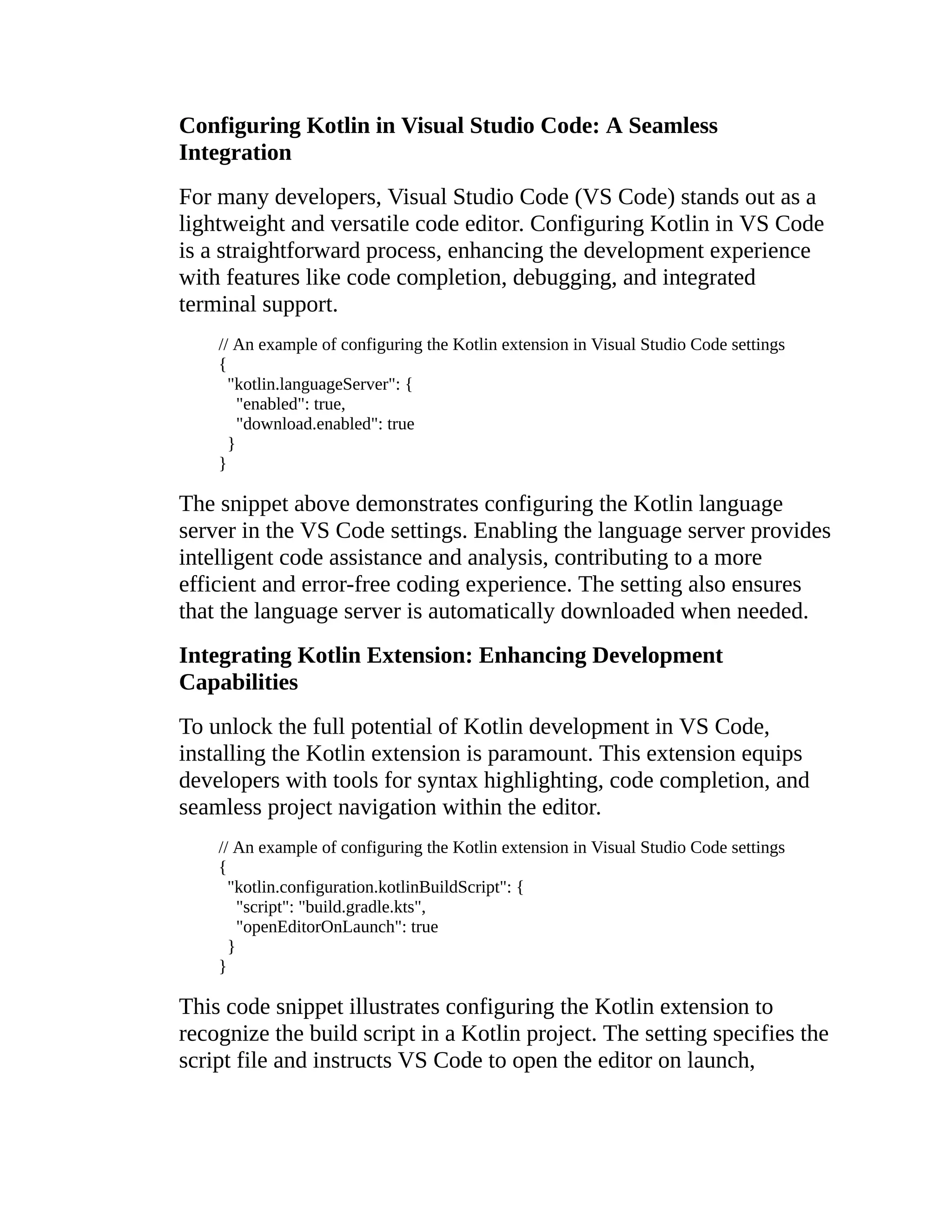 Configuring Kotlin in Visual Studio Code: A Seamless Integration For many developers, Visual Studio Code (VS Code) stands out as a lightweight and versatile code editor. Configuring Kotlin in VS Code is a straightforward process, enhancing the development experience with features like code completion, debugging, and integrated terminal support. // An example of configuring the Kotlin extension in Visual Studio Code settings { "kotlin.languageServer": { "enabled": true, "download.enabled": true } } The snippet above demonstrates configuring the Kotlin language server in the VS Code settings. Enabling the language server provides intelligent code assistance and analysis, contributing to a more efficient and error-free coding experience. The setting also ensures that the language server is automatically downloaded when needed. Integrating Kotlin Extension: Enhancing Development Capabilities To unlock the full potential of Kotlin development in VS Code, installing the Kotlin extension is paramount. This extension equips developers with tools for syntax highlighting, code completion, and seamless project navigation within the editor. // An example of configuring the Kotlin extension in Visual Studio Code settings { "kotlin.configuration.kotlinBuildScript": { "script": "build.gradle.kts", "openEditorOnLaunch": true } } This code snippet illustrates configuring the Kotlin extension to recognize the build script in a Kotlin project. The setting specifies the script file and instructs VS Code to open the editor on launch, 