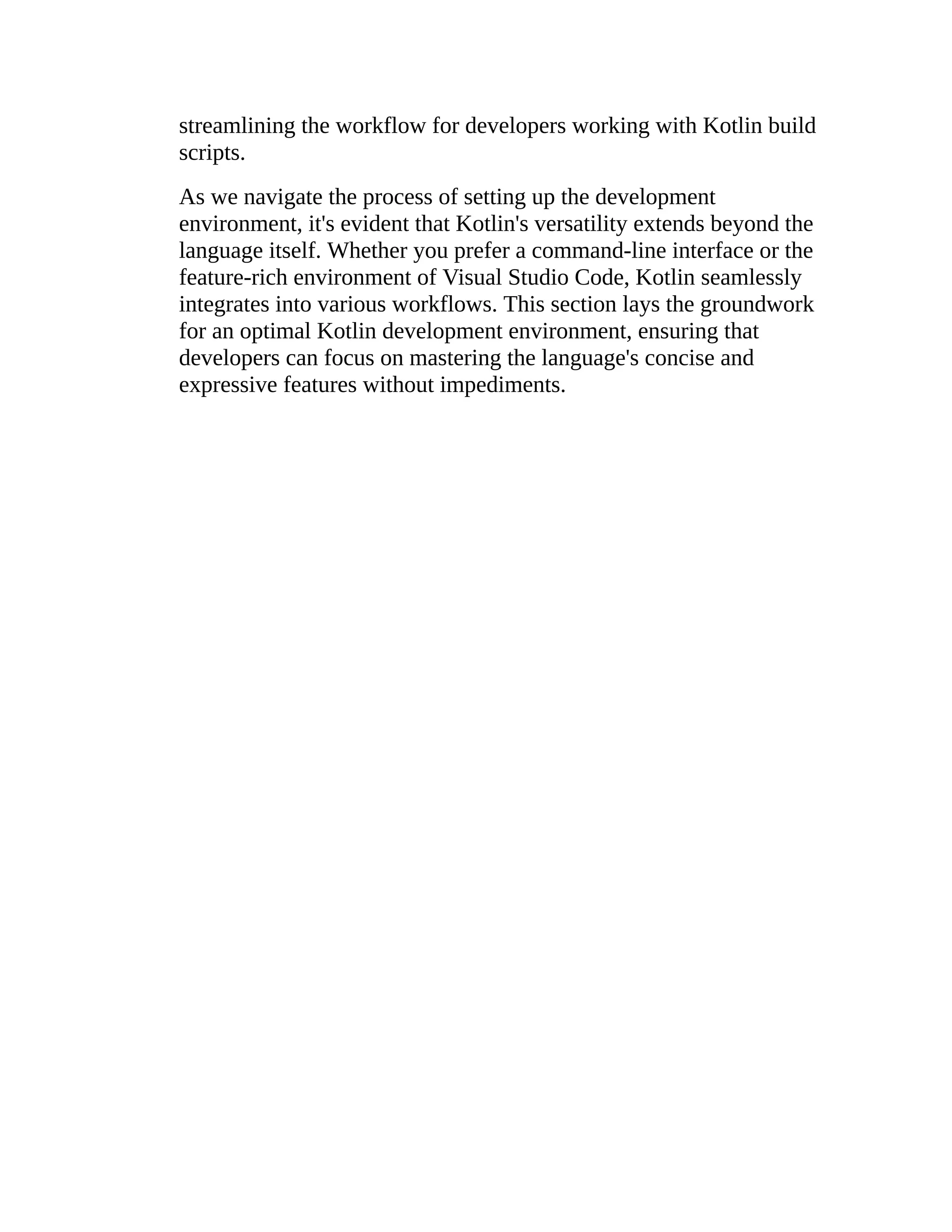 streamlining the workflow for developers working with Kotlin build scripts. As we navigate the process of setting up the development environment, it's evident that Kotlin's versatility extends beyond the language itself. Whether you prefer a command-line interface or the feature-rich environment of Visual Studio Code, Kotlin seamlessly integrates into various workflows. This section lays the groundwork for an optimal Kotlin development environment, ensuring that developers can focus on mastering the language's concise and expressive features without impediments. 